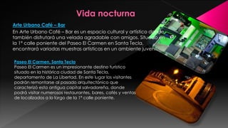 Arte Urbano Café – Bar
En Arte Urbano Café – Bar es un espacio cultural y artístico donde
también disfrutará una velada agradable con amigos. Situado en
la 1ª calle poniente del Paseo El Carmen en Santa Tecla,
encontrará variadas muestras artísticas en un ambiente juvenil.
Paseo El Carmen, Santa Tecla
Paseo El Carmen es un impresionante destino turístico
situado en la histórica ciudad de Santa Tecla,
departamento de La Libertad. En este lugar los visitantes
podrán remontarse al pasado arquitectónico que
caracterizó esta antigua capital salvadoreña, donde
podrá visitar numerosos restaurantes, bares, cafés y ventas
de localizados a lo largo de la 1ª calle poniente.
 