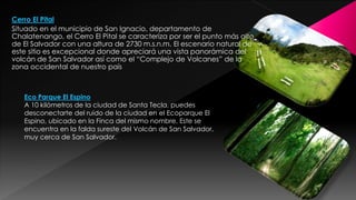 Cerro El Pital
Situado en el municipio de San Ignacio, departamento de
Chalatenango, el Cerro El Pital se caracteriza por ser el punto más alto
de El Salvador con una altura de 2730 m.s.n.m. El escenario natural de
este sitio es excepcional donde apreciará una vista panorámica del
volcán de San Salvador así como el “Complejo de Volcanes” de la
zona occidental de nuestro país
Eco Parque El Espino
A 10 kilómetros de la ciudad de Santa Tecla, puedes
desconectarte del ruido de la ciudad en el Ecoparque El
Espino, ubicado en la Finca del mismo nombre. Este se
encuentra en la falda sureste del Volcán de San Salvador,
muy cerca de San Salvador.
 