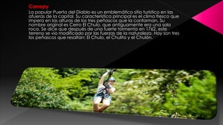 Canopy
La popular Puerta del Diablo es un emblemático sitio turístico en las
afueras de la capital. Su característica principal es el clima fresco que
impera en las alturas de los tres peñascos que la conforman. Su
nombre original es Cerro El Chulo, que antiguamente era una sola
roca. Se dice que después de una fuerte tormenta en 1762, este
terreno se vio modificado por las fuerzas de la naturaleza. Hoy son tres
los peñascos que resaltan: El Chulo, el Chulito y el Chulón.
 