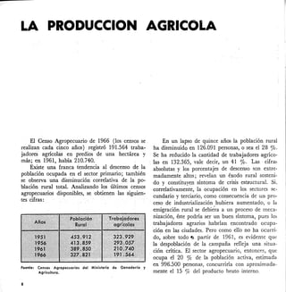 LAPRODUCCION AGRICOLA
El Censo Agropecuario de 1966 (los censos se.
realizan cada cinco años) registró 1-91.564 traba-
jadores agrícolas en predios de una hectárea· y
más; en 1961, había 210.740.
Existe una franca tendencia al descenso de ·la
población ocupada en el sector primario; también
se observa una disminución correlativa de la po-
blación rural total. Analizando los últimos censos
agropecuarios disponibles, se obtienen lassiguien-
tes cifras:
Fuente: Censos Agropecuarias del Ministerio de Ganadería y
Agricultura.
8
En un lapso de quince años la población rural
ha disminuido en 126.091 personas, o sea el 28 ro.
Se ha reducido la cantidad de trabajadores agríco-
las en 132.365, vale decir, un 41 %. Las· cifra~
absolutas. y los porcentajes de descenso son extre-
madamente altos; revelan un éxodo rural sosteni·
do y constituyen síntoma de crisis estmctural. Si.
correlativamente, la ocupación en los sectores se-
cundario y terciario, como consecuencia de un pro-
ceso de industrialización hubiera aumentado, o la
emigración rural se debie·ra a un proceso de meca-
nización, éste podría ser un buen síntoma, pues los
trabajadores agrarios habrían encontrado ocupa-
ción en las ciudades. Pero como ello no ha ocurri-
do; sobre todo -a partir de 1961, es evidente que
la despoblación de la campaña refleja una situa-
ción crítica. El sector agropecuario, entonces, que
ocupa el 20 % de la población activa, estimada
en 996.500 personas, concurriría con aproximada-
mente el 15 % del producto bruto interno.
 
