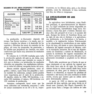 RESUMEN DE LAS ÁREAS OCUPADAS Y VOLOMENES
DE PRODUCCIÓN
La producción es fluctuante: depende del
tiempo. Las lluvias excesivas y la sequía, que re-
trasan o impiden las labores y el desarrollo de los
vegetales y dificultan las tareas de contralor de las
plagas, así como los temporales, las granizadas, y
las heladas que perjudican las cosechas, son todas
condiciones que hacen muy aleatorios los resultados
a obtenerse.
El volumen de 2: 135.000 toneladas para toda
la producción agrícola del país es, sin duda, muy
bajo. Resulta evidente que, teniendo en cuenta el
área que se destina a su producción, los resultados
obtenidos son pequeños, con rendimientos deficien-
tes en todos los cultivos, excepción hecha del arroz.
Hemos omitido algunos productos, como al-
godón y tabaco, cuyas áreas son pequeñas y esca-
sos también los volúmenes, aunque ambos pueden
tener importancia por el valor de la producción.
El algodón cubría en 1966, 920 hectáreas, y su-
maba 584 toneladas; el tabaco, 168 hectáreas con
158 toneladas de producción. .
Asimismo corresponde hacer notar que las
áreas cultivadas con remolacha azucarera y caña
de azúcar aumentaron en un 20 y 25 %, respec-
tivamente, en los últimos años; pero, a los efectos
globales, como ha disminuido el área sembrada
con lino, las cifras se compensan.
La agricultura tuvo inicialmente, como finali-
dad principal, el aprovisionamiento de Montevi-
deo. Lo logró utilizando las tierras disponibles en
sus inmediaciones, extendiéndose luego hacia Ca-
nelones y hacia San José y Colonia. Durante mu-
chos años sólo prosperó en el sur y el suroeste del
país. Aunque las tierras de Canelones llevan casi
un siglo de uso, aún se destinan a la agricultura;
con preferencia, a la fruticultura y la huerta, y
también a la explotación lechera. Prácticamente
se ha abandonado la cerealicultura en esta región.
Parte del área, allí donde se ejerce directamente la
influencia del ingenio azucarero de Montes, culti-
va la remolacha azucarera. En el este del departa-
mento de Canelones y sudeste de Maldonado, es
notoria la incidencia del ingenio remolachero de
La Sierra (primer ingenio azucarero del país) com-
pletamente remodelado y ,ampliado en los últimos
años.
Nadie debe asombrarse por el hecho de que se
sigan destinando al uso agrícola los mismos pre-
dios desde hace más de un siglo. En Europa las
mismas tierras se vienen llSando desde hace varios
centenares de años, pero la técnica es diferente.
Yendo a lo elemental, se reponen las pérdidas de
minerales y del humus del suelo mediante lafertili-
zación, recurso que nuestro país no utiliza salvo
para determinados cultivos.
A partir de 1945 se observa una expansión
marcada del área agrícola, que gana tierras .en el
litoral oeste (Soriano, Río Negro, Paysandú) lle-
gando hasta Salto y Artigas con cultivos de caña
LA LOCALlZACION DI LOS
CULTIVOS
Producción
(Toneladas)
1:315.264
404.480
40.332
Superficies
,( Hectáreas)
Totales .
úieales ..•...
ilndustriales ..•..
¡Raíces y tubércu:os
:Hortalizas y legu-
minosas secas .
Frutales .
13
 