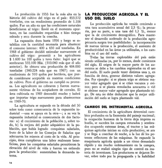 La producción de 1955 fue la más alta en la
historia del cultivo del trigo en el país: 853.572
toneladas, con un rendimiento promedio de 1.106
quilas. Fue un año en que las condiciones naturales
.beneficiaron al trigo: llovió en el momento opor-
tuno, en las cantidades requeridas e hizo tiempo
soleado y seco durante la cosecha.
La expansión dura hasta 1956, y luego se es-
tabiliza con la cantidad necesaria para abastecer
el consumo interno: 400 a 450 mil toneladas. En
1968 el gobierno decidió estimular nueva~ente el
cultivo del trigo: prometió a los agncultores
$ 1.600 los 100 quilos y tuvo éxito: logró que se
sembraran 532.100 Hás. (310.040 más que el año
anterior). Se obtuvo' una producción de 484.000
toneladas (340.224 más que en 1967) con un
rendimiento de 910 quilas por hectárea, que pue-
de considerarse aceptable en nuestras condiciones
de cultivo. Pero el gobierno no cumplió su prome-
sa. Los agricultores no cobraron y fueron nueva-
mente víctimas de los acopiadores de cereales. El
área cultivada en 1969 descendió mucho y habrá
que importar trigo nuevamente para abastecernos
en 1969-70.
La agricultura se expande en la década del 50
labre todo' como consecuencia de la expansión in-
dustrial -una se apoya en la otra-; a su vez la
expansión industrial es consecuencia de dos facto-
res: a) el crecimiento de la población y, sobre to-
do, b) la mejora del poder adquisitivo de la po-
blación, que había logrado conquistas s~lariales,
fruto de la labor de los Consejos de Salarios que
adecuaron los mismos al costo de la vida. Al prin-
cipio, éstos cumplieron una labor realmente bene-
ficiosa, pues las conquistas salariales permitieron la
elevación del nivel de vida y fueron un estímulo
para la producción: aumentaban la demanda in-
terna.
16
LA PRODUCCION AGRICOLA y EL
USO DEL SUELO
La producción agrícola ha venido -creciendo a
una tasa acumulativa anual del 2,3 0/0; la pecua-
ria, por su parte, a una tasa del 1,1 0/0, menor
que la de crecimiento demográfico. Para mante-
ner el desarrollo acelerado de la producción agro-
pecuaria surgen tres posibilidades: la incorporación
de nuevas tierras a la producción, el aumento de
productividad en las áreas ya uti1iz~das, o los cam-
bios en el uso del suelo.
Todas las tierras explotables del país están
siendo utilizadas ya, por lo menos, desde comienzos
del siglo. El origen de la mayor parte de los au-
mentos se debe a los cambios registrados en el uso
del suelo. El suelo puede tener distintos usos y, en
función de éstos, generar distintos valores agrega-
dos. Por ejemplo: si se planta trigo se obtiene ma-
yor valor agregado que si se crían vacunos y o~i­
nos; pero si se planta remolacha azucarera o VI?
se obtiene mayor valor agregado que plantando tn-
go. De esto no debe deducirse que la mejor utili-
zación del suelo se logra·plantando vid.
CAMBIOS DEL INSTRUMENTAL AGRICOLA
El crecimiento de la agricultura determinó cam-
bies profundos en la fisonomía del paisaje nacional;
la ocupación humana de la tierra deja impresa su
huella, se suceden los campos roturados y sembra-
dos ocupando extensas áreas, el tractor y las má-
quinas agrícolas inician su ciclo produetiv~; se ara
y se llega a cosechar de noche, a la luz de los po-
tentes reflectores de las máquinas. Se expande la
maquinaria agrícola quizás a un ritmo demasiado
rápido y sin mucho ordenamiento en la compra,
pues no se realizó ningún tipo de control en ma-
teria de inversiones. Los productores se dejaron lle-
var, sobre todo por la propaganda y la habilidad
 