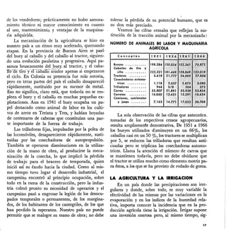 de los vendedores; prácticamente no hubo asesora-
"miento técnico ni mayor conocimiento en cuanto
al uso, mantenimiento y ventajas de la maquina-
ria adquirida.
La mecanización de la agricultura se hizo en
nuestro país a un ritmo muy acelerado, quemando
etapas. En la provincia de Buenos Aires se pasó
del buey al caballo y del caballo al tractor, siguien-
do una evolución paulatina y progresiva. Aquí pa-
samos bruscamente del buey_al tractor, y el caba-
IToaellioY"eTcabalIOarador apenas si empezaron
el ciclo. En Colonia su presencia fue más notoria,
pero en otras partes del país el caballo desapareció
rápidamente, sustituido por su sucesor de metal.
Eso no significa, claro está, que todavía no se em-
pleen el buey y el caballo en muchas pequeñas ex-
plotaciones. Aun en 1941 el buey ocupaba un pa-
pel destacado como animal de labor en los culti-
vos de arroz en Treinta y Tres, y habían boyadas
de centenares de cabezas que constituían una par-
te importante de la fuerza de trabajo.
Las trilladoras fijas, impulsadas por la polea de
las locomóviles, desaparecieron rápidamente, susti-
tuidas por las cosechadoras de autopropulsión.
También se operaron disminuciones en la utiliza-
ción de la mano de obra, al producirse la meca-
nización de la cosecha, lo que implicó la pérdida"
de trabajo para el bracero de temporada, quien
inició así su éxodo hacia la ciudad. Como al mis-
mo tiempo tuvo lugar el de...~rrollo industrial, el
campesino encontró al principio ocupación, sobre
todo en la rama de la construcción, pero la indus-
tria colmó pronto su necesidad de operarios y el
campesino pasó a engrosar la legión de los desocu-
pados temporales o permanentes, de los margina-
dos, de los habitantes de los cantegriles, de los que
han perdido la esperanza. Nuestro país no puede
permitir que se malogre su mano de obra; no debe
tolerar la pérdida de su potencial humano, que es
su don más preciado.
Veamos las cifras censales que reflejan la sus-
titución de la tracción animal por la mecanizada:
NOMERO DE ANIMALES BE LABOR Y MAQUINARIA
AGR[COLA
Conceptos
Bueyes o. o o •• o • o ••
Caballos de tiro y
silla .• o •• o •• o. o
Tractores o o o' • o • • •
Cosechadoras automo-
trices o • • • o o o • o o
Trilladoras •• o o • o o •
Carros •• o" • • • • • • o •
Carretas •• o o ' • • • •
Camiones, comionetos
y jeeps • o' •••••
La sola observación de las cifras que anteceden.
tomadas de los respectivos censos agropecuarios,
resulta ampliamente demostrativa. De 1951 a 1966
los bueyes utilizados d:.sminuyen en un 66%, los
caballos casi en un 50 %, los tractores se multiplican
por 5, se reducen las trilladoras que resultan anti-
"¿liadas pero se triplican las cosechadoras automo-
trices. Llama la atención el número de carros que
se mantienen todavía, pero no debe olvidarse que
el tractor se utiliza mucho como elemento motriz pa-
ra éstos, a los que se ha provisto de rodado de goma.
LA AGRICULTURA Y LA IRRIGACION
En un país donde las precipitaciones son irre-
gulares y donde, sobre todo, es muy variable la
efectividad de las mismas por las variaciones en la
evaporación y en los índices de la humedad rela-
tiva, importa conocer la incidencia que en la pro-
ducción agrícola tiene la irrigación. Irrigar supone
una inversión onerosa pero, al mismo tiempo, sig-
17
 