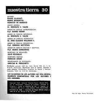 nuestratierra 30
EDITORES:
DANIEL ALJANATI
MARIO BENEDETTO
HORACIO DE MARSILlO
ASESOR GENERAL:
Dr. RODOlFO V. TALlCE
'ASESOR EN CIENCIAS ANTROPOLÓGICAS:
Prof. DANIEL VIDART
ASESOR EN CIENCIAS BIOLÓGICAS:
Dr. RODOlFO V. TALlCE
. ASESOR EN CIENCIAS ECONÓMICAS:
Dr. JOSÉ CLAUDIO WILLIMAN h.
ASESOR ·EN CIENCIAS GEOGRÁFICAS:
Prof. GERMAN WETTSTEIN
ASESOR EN CIENCIAS SOCIALES Y pOLITlCAS:
<
Prof. MARIO SAMBARINO
. SECRETARIO DE REDACCIÓN:
JULIO ROSSIEllO
SECRETARIO GRÁFICO:
HORACIO AfilóN
DEPARTAMENTO DE FOTOGRAFiA:
AMllCAR M. PERSICHETTI
Distribuidot g.:oeral:. ALBE Soco Com., Cerrilo 566, ese. 2, te•.
S 56 92, Montevideo. Distribuidor para el interior, quioscos y
venta calleiera: Distribuidora Uruguaya de Díarios y Revistas,
Ciudadela 1424, tel. S 51 55, Montevideo.
LAS OPINIONES DE LOS AUTORES NO SON NECESA-
COMPARTIDAS POR lOS EDITORES' Y
ASESORES.
Falo de topo: Mario Persichetli.
 