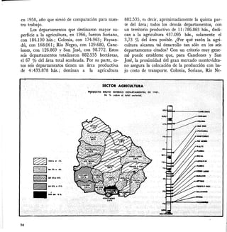 en 1958, año que sirvió de comparación para nues-
tro trabajo.
Los departamentos que destinaron mayor su-
perficie a la agricultura, en 1966, fueron Soriano,
con 184.190 hás.; Colonia, con 174.963; Paysan-
dú, con 168.061; Río Negro, con 129.680, Cane-
lones, con 126.869 y San José, con 98.772. Estos
seis departamentos totalizaron 882.535 hectáreas,
el 67 % del área total sembrada. Por su parte, es-
tos seis departamentos tienen un área productiva
de 4:433.878 Ms.; destinan a la agricultura
882.535, es decir, aproximadamente la quinta par-
te del área; todos los demás departamentos, con
un territorio productivo de 11: 786.863 hás., dedi-
can a la agricultura 437.095 hás., solamente el
3,73 % del área posible. ¿Por qué razón la agri-
cultura alcanza tal desarrollo tan sólo en los seis
departamentos citados? Con un criterio muy gene-
ral puede establerse que, para Canelones y San
José, la proximidad del gran mercado montevidea-
no asegura la colocación de la producción con ba-
jo costo de transporte. Colonia, Soriano, Río Ne-
SECTOR AGRICULTURA
~IlUCTO BRUTO INTERNO DEPARTAMENTAL DE
En % sobre el, totol sédorioL
_"''''''.'510
....; .......
20
 