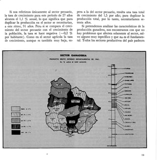 Si nos referimos únicamente al sector pecuario,
la tasa de crecimiento para este periodo de 27 años
alcanza el 1,1 % anual, lo que significa que para
duplicar la producción en el sector se necesitarian,
a este ritmo, 91 años. Pero si se compara el creci-
miento del sector pecuario con el crecimiento de
la población, la tasa se hace negativa (-0,2 %
por habitante). Como en el sector agricola la tasa
de crecimiento, aunque es también muy baja, su-
pera a la del sector pecuario, resulta una tasa total
de crecimiento del 1,5 por año; para duplicar la
producción total, por lo tanto, necesitaríamos se-
tenta años.
Si pretendemos analizar las características de la
producción ganadera, nos encontramos con que no
hay problemas que afecten solamente al sector, sal-
vo alguno muy específico y que no es el fundamen-
tal. Todos los sectores productivos del país padecen
23
 