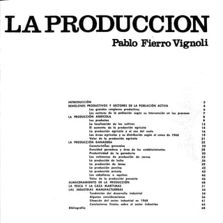 LAPRODUCCION
Pablo FierroVignoli
INTRODUCCiÓN
RENGLONES PRODUCTIVOS Y SECTORES DE LA POBLACiÓN ACTIVA
Los grandes renglones productivos
Los sectores de la población según su intervención en los
LA PRODUCCiÓN AGRíCOLA
Los productos
La localización de los cultivos
El aumento de la producción agrícoler
La producción agrícola yel uso del suelo
Las áreas agrícolas y su distribución según el censo de 1966
Valor de la producción agrícola
LA PRODUCCiÓN GANADEItA
Característicers generales
Densidad ganadera y área de los establecimientos
Productividad de la ganadería
Los volúmenes de producdón de> carnes
La producción de leche
La producción de lernas
La producción porcina
La producción avícola
Los caballares o equinos
Valor de la producción pecuaria
ALMACENAMIENTO DE LA PRODUCCiÓN
LA PESCA Y LA CAZA MARíTIMAS
LAS INDUSTRIAS MANUFACTURERAS
Tendencias del desarrollo industrial
Algunas consideraciones
Situación del sector industrial en 1968
Conclusiones finales sobre el sector industrias
Bibliografía
3
6
6
7
8
9
13
14
16
19
21
22
22
28
30
33
36
39
42
43
46
46
48
Sl
S4
S4
S6
61
66
68
 