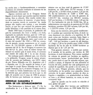 los stocks sino, y fundamentalmente, a aumentar
el número de animales mediante el aumento de las
disponibilidades alimentarias.
Algunos sostienen que en el Uruguay hemos
llegado al stock límite que pueden soportar nuestras
tierras. Esto es abSurdo. Sólo resulta verdad den-
tro del actual sistema de tenencia: el gran hacen-
dado no muestra interés en aumentar los stocks
porque ello implica más trabajo )' una inversión
mayor, ya que hay que mejorar las pasturas para
poder alimentar a más animales en la misma área.
Desde 1908 hasta el presente, la población del
país ha aumentado dos veces y media, y el stock,
expresado en unidades bovinas, pasó de 1.290 uni-
dades cada 100 personas a 440 unidades cada cien
personas en 1961. Mientras tanto ¿qué ocurre en
el resto del mundo? De 1950 a 1960 las existen-
cias de ganado vacuno aumentaron en el mundo
entero de 716:300.000 cabezas a 899:400.000:
aumento del 18 0/0. En el Uruguay el aumento fue
sólo del 6,3 ro, pero, como al mismo tiempo dis-
itrinuyó en nuestro país el stock ovino, el aumento
real resultó del orden del 1 % en este decenio.
Sin embargo puede señalarse que, con relación
a la población, Uruguay acusa la mayor propor-
ción de vacunos por habitante, con 2,975, s~gui­
do por Nueva Zelandia con 2,5, Argentina con 2
y Australia con 1,5. En materia de ovinos el pri-
mer lugar lo ocupa Nueva Zelandia con 20, el se-
gundo Australia con 9, el tercero Uruguay con 7,5
Y el cuarto la Unión Sudafricana con 3,2. Llama
la atención que, por primera vez en lo que va del
siglo, de acuerdo con el censo de 1966 la propor-
ción de bovinos por habitante no alcanza a tres.
DENSIDAD GANADERA Y
AREA DE LOS ESTABLECIMIENTOS
Nos limitaremos a destacar que: 19
) En los
minifundios de 1 a 4 hás., en 12.844- estableci-
28
mientos con un área total de pastoreo de 17.937
hectáreas, en 1966 había 25.719 vacunos, o sea
1,43 por há., y 22.026 ovinos, es decir, 1,23 por há.
29
) En los latifundios de 5.000 a 9.999 hás.,
288 establecimientos con un área de pastoreo de
1: 815.917 hás. contaban con 845.612 vacunos,
0,47 por hectárea, y 2: 290.964 ovinos, 1,26' por há.
39 ) Los latifundios de más de 10.000 hás., 68 es-
tablecimientos con superficie de pastoreo de 917.633
hectáreas, sumaban 451.049 vacunos, 0,49 por há.,
y 1: 223.979 ovinos, 1,33 por há.
Éstos son los extremos, pero puede establecerse:
a) A medida que aumentan las áreas, el stock va-
cuno disminuye con relación a la superficie. b) El
stock ovino por hectárea aumenta hasta llegar a
los predios comprendidos entre 100 y 500 hás. con
1,82 - 1,83 por hectárea; a partir de allí disminu-
ye y llega a 1,26 en los predios entre 5.000 a 9.999
hectáreas. En los de más de 10.000 hectáreas ya
dijimos que es de 1,33 por há.
Tesis general, entonces: a medida que aumen-
ta el tamaño de los predios, por encima de 500
hectáreas, el stock disminuye. Pero menor cantidad
de cabezas de ganado por hectárea no significa,
necesariamente, menor productividad por hectá~
rea; puede darse el caso de animales mejores, que,
criados a campo, al disponer de más alimentos en
función del área, pueden dar más quilogramos por
unidad de superficie. Eso puede o no ser cierto, se-
gún los casos. Téngase presente, además, que, los
minifundios, en los predios muy pequeños, tienen
animales de la peor calidad, muchos de ellos re-
fugados o regalados, y su productividad en leche,
en lana y, en última instancia, en carne, es nece-
sariamente baja.
¿Qué ha pasado con los stocks en relación al
área global del país?
En 1908 había 45,5 bovinos por quilómetro
cuadrado y 140,4 .ovinos; en 1966 había 45,4- bo-
 