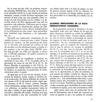 En el censo del año 1961 las praderas mejora-
das sumaban 609.638 hás.; hay pues un incremen-
to de alrededor del 80 %, lo que resulta un síntoma
alentador, aunque el total de:áreas mejoradas, con
relación al área total, sea muy pequeño. Claro es-
tá que los más favorecidos con los créditos y la di-
rección técnica del Plan Agropecuario han sido los
ganaderos más poderosos. Indicamos que lo impor-
tante es mejorar la alimentación, porque las defi-
ciencias alimentarias tienen efectos multiplicadores
en las deficiencias de todo orden: baja precociéiad,
baja fertilidad, baja resistencia a las enfermeda-
des, etc.
Tenemo~ una inadecuada composición de los
rebaños bovinos y ovinos por sexo y edad. Veamos
primero los vacunos: un alto porcentaje del stock,
5,5 % del total, está formado por novillos de más
de tres años; si se les alimentara mejor, se podría te-
ner prontos, a los tres años, hasta 480.000 novi-
llos más por año (en 1964, por ejemplo, se faena-
ron 1:438.300 animales). Se podría aumentar la
faena en un 33 %.
La proporción de vaquillonas o hembras no
entoradas es muy alta: 13 %' Se podría elevar el
porcentaje de vacas de cría del 33 al 43 %' En
Nueva Zelandia el porcentaje es del 37,8 %' La
composición del rebaño lechero es muy deficiente;
al estudiar, en particular, la producción de leche,
volveremos sobre el punto.
Al igual que en el caso de los vacunos, el por-
centaje de hembras ovinas, ovejas, es decisivo pa-
ra la producción. En Nueva Zelandia las ovejas de
cría suman el 69 % del total de ovinos. Aquí, ape-
nas alcanzan al 34 %' Como nuestras borregas
crecen lentamente, porque pasan hambre, frío, sed
y se enferman, no pueden encarnerarse hasta los
dos años y medio, lo que impide el proceso de re-
novación y selección del.rebaño. Tenemos una baja
tasa de parición y una alta mortandad de corde-
ros, debido sobre todo a la falta de abrigo. La tasa
de procreo alcanza apenas al 60 %' Además, co-
mo no se encarnera al tiempo debido, porque no
hay precocidad en el desarrollo, los rebaños no au-
mentan.
ALGUNOS INDICADORES DE LA BAJA
PRODUCTIVIDAD GANADERA
En la ganadería nacional la eficiencia y la pro-
ductividad están muy por debajo de las que po-
drían alcanzarse teniendo en cuenta las posibilida-
des que el medio ofrece. Veamos algunos índices.
La tas,a de procreo define el porcentaje de anima-
les respecto al total de hembras aptas para la re-
producción. No hay investigaciones ni encuestas
apropiadas, pero los expertos del ministerio esti-
man la tasa de procreo de vacunos en alrededor
del 58 %, con una tasa de parición del 65 %,
una tasa de mortalidad del 3 al 5 % en las ter-
neradas y el sacrificio de terneros en los tambos. En
EE. UD. la tasa de parición es del 86 %, en Aus-
tralia del 85 % y en Argentina, del 72 %' En ovi-
nos, nuestra tasa de procreo es del 60 %, pero en
Nueva Zelandia es del 95,4 ro y en EE. UU. del
97 %' Entre las causas del bajo procreo se encuen-
tran la esterilidad por brucelosis (en los vacunos),
la reducción de fecundidad por deficiencias mine-
rales en la alimentación, la falta de proteínas, el
mal manejo del rebaño (echada de carneros, falta
de mangas o de potreros para vacas u ovejas recién
paridas, etc.). Las enfermedades infecciosas y para-
sitarias causan alta mortandad de terneros y corde-
ros de 4 a 6 meses. También los últimos fríos prima-
verales ocasionan gran mortalidad de ovinos cuando
se adelanta la esquila, como está ocurriendo en 1969.
¿Qué quiere decir tasa de producción? Es la
tasa de faenamiento más el saldo del comercio ex-
terior de ganado en pie y los cambios de inventa-
31
 