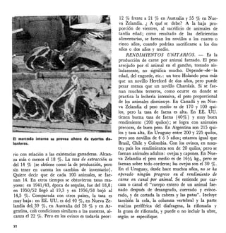El mercado interno se provee ahora de cuartos de-
lanteros.
rio con relación a las existencias ganaderas. Alcan-
za más o menos el 18 %. La tasa de extracción es
del 14 % (se obtiene como la de producción, pero
sin tener en cuenta los cambios de inventario).
Quiere decir que de cada 100 animales, se fae-
nan 14. En otros tiempos se obtuvieron tasas ma-
yores: en 1941/43, época de sequías, fue del 18,8;
en 1950/52 llegó al 19,3 y en 1956/58 bajó al
14,5 %' Comparada con otros países, la tasa es
muy baja: en EE. UU. es del 40 %, en Nueva Ze-
landia de~,39 %, en Australia del 28 % y en Ar-
gentina, con--condiciones similares a las nuestras, al-
canza el 22 %' Pero en los ovinos es todavía peor:
32
12 % frente a 21 % en Australia y 55 % en Nue-
va Zelandia. ¿ A qué se debe? A la baja pro-
porción de vientres, al sacrificio de animales de
tardía edad; como resultado de las deficiencias
alimentarias, se faenan los novillos a los cuatro o
cinco años, cuando podrían sacrificarse a los dos
años o dos años y medio.
RE.NDIMIENTOS UNITARIOS. - Es la
producción de carne por animal faenado. El peso
arrojado por el animal en el gancho, tomado ais-
ladamente, no significa mucho. Depende---de-la:
edad, del engorde, etc.: un toro Holanda pesa más
que un novillo Hereford de dos años, pero puede
pesar menos que un novillo Charolais. Si se fae-
nan muchos terneros, como ocurre en donde se
practica la lechería intensiva, el peso proporcional
de los animales disminuye. En Canadá y en Nue-
va Zelandia el peso medio es de 170 y 100 qui-
los, pero la tasa de faena es alta. En EE. UU.
tienen buena tasa de faena (40%) y muy buen
rendimiento (200 quilas); se logra con animales
precoces, de buen peso. En Argentina son 215 qui-
las y tasa alta. En Uruguay entre 200 y 225quilos,
pero son novillos de 4 ó 5 años; estamos igual que
Brasil, Chile y Colombia. Con los ovinos, en nues-
tro país los rendimientos son de 20 quilos,- pero se
faenan animales adultos: ovejas y capones. En Nue-
va Zelandia el peso medio es de 160z kg., pero se
faenan sobre todo corderos; las ovejas son el 30 %'
En el Uruguay, desde hace muchos .años, no se ha
operado ningún progreso en el rendimientc; de
carne en canal por animal. Se entiende por car-
casa o canal el "cuerpo entero de un animal fae-
nado después de desangrado, cuereado y evisce-
rada, y de cortada la cabeza y las patas". II;lcluye
también la cola, la columna vertebral y la parte
maciza periférica del diafragma, la riñonada y
la grasa de riñonada, y puede o no incluir la ubre,
según se especifique.
 