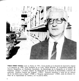 2
PABLO FIERRO VIGNOLl nació en Rocha en 1911. Cursó estudios en la Facultad de Agronomía. Ingresó
a la docencia en 1928, como Ayudante en el Li ceo "Héctor Miranda". Es actualmente profesor de
Ciencias Geográficas en Enseñanza Secundaria, de Metodología de la Geografía en el Instituto de
Profesores "Artigas" y Profesor Adiunto de Geografía en la Facultad de Humanidades y Ciencias. Ha
publicado "C;omercio Exterior del Uruguay" (1967), "Situación económica y social de las cuencas
de los ríos Santa lucía y Negro" (1968) y "Uruguay: agroestructuras" (1969), amén de diversos tra-
bajos de su especialidad en revistas y en la pren sa diaria.
 