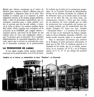 Habría que obtener concesiones en el marco de
ALALC para exportar a Brasil y México, que son
compradores y adquieren fue.Ta de la zona. Pero
también es evidente que si se mejorara el poder
adquisitivo interno, el de nuestra propia población,
miles y miles de potenciales consumidores, que ac-
tualmente consumen poco o nada, podrían acce-
der al mercado que hoy les está vedado, y enton-
ces la leche, el queso y la manteca podrían lograr
fácil salida. Cómo conciliar esta necesidad con la
actuación de la COPRIN, que congela salarios y
aumenta precios, está fuera de los límites de este
trabajo, pero no viene mal consignarlo, atento a
que "se produce para el mercado". Si se constriñe,
deliberadamente, la capacidad adquisitiva del mer-
cado, parece que se incurre en contradicción cuan-
do se demandan. aumentos de la productividad.
LA PRODUCCION DE LANAS
Si hay algún renglón donde pueden señalarse
aumentos de la productividad, es en el de las lanas.
Es evidente que la labor de los productores progre-
sistas, de la Comisión Nacional de Mejoramiento
Ovino, de las distintas sociedades de criadores de
las diferentes razas, se ha hecho sentir en el trans-
curso de los años. Ha sido una labor lenta, con
desesperanzas, fracasos y éxitos que han corona-
do los esfuerzos. Es cierto también que no todos
los productores han acompañado este proceso, pe-
ro resulta evidente que los rendimientos han me-
jorado. Tampoco los éxitos son muy rotundos
-demasiado lentos- y e! aumento de la produc-
ción de lana no ha alcanzado los índices conquis-
tados en Nueva Ze!andia, Australia y EE.1,JU., con
stocks mucho mayores, según ya se apuntó antes.
Pero es interesante documentar que mientra'S
en el Uruguay e! stock permanece estacionario, al
igual que en EE. UU., la tendencia general es al
aumento de los stocks, que en e! mundo aumen-
taron, en su conjunto, un 33 % y en e! Uruguay
apenas un 6 %; 27 % por debajo de! aumento
mundial.
También en el interior se industrializa la lana: "Paylana", en Paysandú.
39
 
