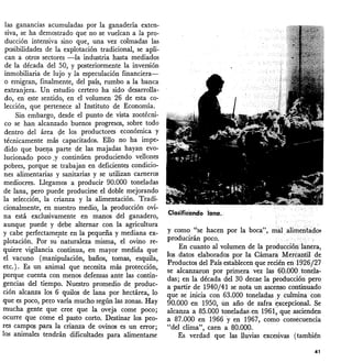 las ganancias acumuladas por la ganadería exten-
siva, se ha demostrado que no se vuelcan a la pro-
ducción intensiva sino que, una vez colmadas las
posibilidades de la explotación tradicional, se apli-
can a otros sectores -la industria hasta mediados
de la década del 50, Y posteriormente la inversión
inmobiliaria de lujo y la especulación financiera-
o emigran, finalmente, del país, rumbo a la banca
extranjera. Un estudio certero ha sido desarrolla-
do, en este sentido, en el volumen 26 de esta co-
lección, que pertenece al Instituto de Economía.
Sin embargo, desde el punto de vista zootécni-
co se han alcanzado buenos progresos, sobre todo
dentro del área <;le los productores económica y
técnicamente más capacitados. Ello no ha impe-
dido que buel}a parte de las majadas hayan evo-
lucionado poco.y continúen produciendo vellones
pobres, porque se trabajan en deficientes condicio-
nes alimentarias y sanitarias y se utilizan carneros
mediocres. Llegarnos a producir 90.000 toneladas
de lana, pero puede producirse el doble mejorando
la selección, la crianza y la alimentación. Tradi-
cionalmente, en nuestro medio, la producción ovi-
na está exclusivamente en manos del ganadero,
aunque puede y debe alternar con la agricultura
y cabe perfectamepte en la pequeña y mediana ex-
plotación. Por su naturaleza misma, el ovino re-
quiere vigilancia continua, en mayor medida que
el vacuno (manipulación, baños, tornas, esquila,
etc. ). Es un _animal que necesita más protección,
porque cuenta con menos defensas ante las contin-
gencias del tiempo. Nuestro promedio de produc-
ción alcanza los 6 quilos de lana por hectárea; lo
que es poco, pez:o varía mucho según las zonas. Hay
mucha gente que cree que la oveja come poco;
ocurre-que come el pasto corto. Destinar los peo-
res campos para la crianza de ovinos es un error;
los animales tendrán dificultades para alimentarse
ClasificéirlClo lana.
y corno _'¡se hacen por la boca", mili alimentados
producirán poco.
En cuanto al 'l(olumen de la producciórtla.nera,
los -.datos elaborados por la Cámara Mercantil- de
Productos del País establecen que recié~ en1926j27
se alcanzaron por primera. vez las _. 60;000tonela-
das; en la década del 30 decae la producción pero
a -partir de 1940/41 se nota un asce
rrW continuado
que se inicia con 63.000 toneladas y culrninacoÍl
90.000 en 1950, ún año cie zafra~xcepcional. _Se
alcanza a 85.000 toneladas¡en 1961)" que ascienden
a 87.000 en 1966·y en 1967, corno consecuencia
"del clima", caen a 80.000. .
Es verdad que las lluvias excesivas (también
41
 