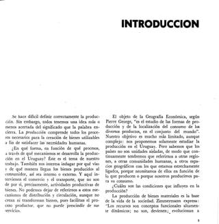 Se hace difícil definir correctamente la produc-
ción. Sin embargo, todos tenemos una idea más o
menos acertada del significado que la palabra en-
cierra. La producción comprende todos los proce-
sos necesarios para la creación de bienes utilizables
a fin de satisfacer las 'necesidades humanas.
¿En qué forma, en función de qué procesos,
a través de qué mecanísmos se desarrolla la produc-
ción en el Uruguay? Éste es el tema de nuestro
trabajo. También nos interesa indagar por qué vías
y de qué manera llegan los bienes produódos al
consumidor, así sea interno o externo. Y aquí in-
tervienen el comercio y el transporte, que no son
de por sí, precísamente, actividades productivas de
bienes. No podemos dejar de referirnos a estos me-
canismos de distribución y circulación, aunque no
crean ni transforman bienes, pues facilitan el pro-
ceso productor. que no puede prescindir de sus
servicios.
INTRODUCCION
El objeto de la Geografía Económica, según
Pierre George, "es el estudio de las formas de pro-
ducción y de la localización del consumo de los
diversos productos, en el conjunto del mundo".
Nuestro objetivo es mucho más limitado, aunque
complejo: nos proponemos solamente estudiar la
producción en el Uruguay. Pero sabemos que los
países no son unidades aisladas, de modo que con-
tinuamente tendremos que referirnos a otras regio-
nes, a otras comunidades humanas, a otros espa-
cios geográficos con los que estamos estrechamente
ligados, porque necesitamos de ellos en función de
lo que producen o porque nosotros producimos pa-
ra su consumo.
¿Cuáles son las condiciones que influyen en la
producción?
La producción de bienes materiales es la base
de la vida de la sociedad. Zimmermann expresa:
"Los recursos son conceptos funcionales altamen-
te dinámicos; no son, devienen;. evolucionan a
3
 