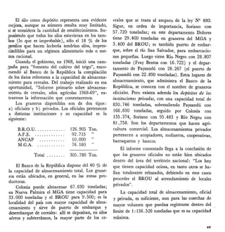 Total 305.780 Ton.
El Banco de la República dispone del 40 % de
la capacidad de almacenamiento total. Los grane-
ros están ubicados, en general, en las zonas pro-
ductoras.
Colonia puede almacenar 67.630 toneladas;
en Nueva Palmira el MGA tiene capacidad para
33.000 toneladas y el BROU para 9.500; es la
localidad del país con mayor capacidad de alma-
cenamiento y sirve de puerto de embarque y
desembarque de cereales: allí se depositan, en silos
aéreos y subterráneos, la mayor parte de los ce-
El silo como depósito representa una evidente
mejora, aunque su número resulta muy limitado,
sise oonsidera la cantidad de establecimientos. Su-
poniendo que todos los silos estuvieran en los tam-
ibos :(lo que es improbable), sólo el 18 % de los
;pr-eilios que hacen lechería tendrían silos, impres-
,¿inélibles para un régimen alimentario más o me-
nos racional.
Cuando el gobierno, en 1968, inició una cam-
;paña para "fomento del cultivo del trigo", enco-
.mendó al Banco de la República la compilación
de los datos referentes a la capacidad de almacena-
miento para cereales. Del trabajo realizado en esa
oportunidad, "Informe primario sobre almacena-
miento de cereales, años agrícolas 1968-69", ex-
traemos la información que comentaremos.
Los graneros disponibles son de dos tipos:
a) oficiales y b) privados. Los oficiales pertenecen
a distintas instituciones y su capacidad es la
siguiente:
B.R.O.U .
A.F.E .
ANCAP .
ÑLG.A .
126.905
92.715
10.000
76.160
Ton.
",.
reales que se traen al amparo de la ley" N9 480.
Sigue, en orden de importancia, Soriano con
57 .720 toneladas; en este departamento Dolores
tiene 29.400 toneladas en graneros del MGA Y
3.400 del BROU; es también puerto de embar-
que, sobre el río San Salvador, para embarcacio-
nes pequeñas. Luego viene Río Negro con 28.807
toneladas (Fray Bentos con 16.722) Y el depar-
tamento de Paysandú con 28.267 (el puerto de
Paysandú con 22.890 toneladas). Estos lugares de
almacenamiento, que administra el Banco de la
República, se conocen con el nombre de graneros
oficiales. Pero existen además los depósitos de las
instituciones privadas, con una capacidad total de
830.746 toneladas, sobresaliendo Paysandú con
166.630 toneladas, seguido por Colonia con
135.374, Soriano con 95.483 Y Río. Negro con
81.)58. Son los departamentos que hacen agri-
cultura comercial. Los almacenamientos privado~
pertenecen a acopiadores, molineros, cooperativas,
barraqueros y bancos.
El informe comentado llega a la conclusión de
que los graneros oficiales no están bien ubicados
dentro del área del territorio nacional:. "Los hay
que tienen capacidad ociosa, en tanto otros se ha-
llan totalmente rebasados, debiendo en esos casos
proceder el BROU al arrendamientó de locales
privados".
La capacidad total de almacenamiento, oficial
y privada, es suficiente, aun para las cosechas de
mayor volumen que puedan registrarse dentro del
límite de 1: 136.526 toneladas que es su capacidad
máxima.
49
 