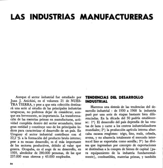 LAS INDUSTRIAS MANUFACTURERAS
Aunque. d sector industrial fue estudiado por
Juan J. Anichini, en d volumen 21 de NUES-
TRA TIERRA, Ypese a que esta colección destina-
rá una serie al estudio de las principales industrias
uruguayas, no podemos dejar de considerar, aun-
que sea brevemente, su importancia. La transforma-
ción de las materias primas en manufacturas, acti-
vidad cumplida dentro dd sector secundario, tiene
gran entidad y constituye uno de los principales ín-
dices para caracterizar d desarrollo de un país. En
U:ruguay d sector industrial contribuye con d
22,2 % a la formación dd producto bruto interno;
pese a su escaso desarrollo, es d más importante
de los sectores productivos, debido al valor que
genera. Ocupaba, en el auge de su desarrollo, en
1959, alrededor de 280.000 personas, de las que
237.000 eran obreros y 43.000 empleados.
54
tENDENCIAS DEL DESARROLLO
INDUSTRIAL
Haremos una síntesis de las tendencias dd de-
sarrollo industrial : de 1930 a 1968 la industria
pasó por una serie de etapas bastante bien dife-
renciadas. En la década dd 30 podría establecer-
se: 19 )El desarrollo dd país dependía de las ven-
tas de lana y carne a los centros industrializadores
mundiales; 29 ) la producción agrícola interna abar-
caba escasos renglones: trigo, 'lino, maíz, cebada,
avena, y no abastecía totalmente el mercado inter-
no;d lino se exportaba como semilla; 39 ) las divi-
sas que ingresaban por concepto de exportaciones
se destinaban a la compra de bienes de capital (pa-
ra equipamiento de la industria fundamental-
mente), combustibles, materias primas, y también
 