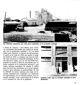 Las industrias extradivas, una
a bienes de consumo --estos últimos para satisfa-
cer necesidades elementales, que podían ser atendi-
das coil ·la producción nacional; y 49 ) no había
trabas para importar; el sistema era liberacionista.
A partir de la crisis de 1930, que genera el golpe
de estado de, 1933, se adoptan una serie de medi-
das para favorecer el desarrollo industrial. El Po-
der Ejecutivo podía, por ley del 20jVlIIj1931,
prohibir la entrada al país de mercaderías que tu-
viesen si~ares en la producción nacional o que
fuesen artículos suntuarios. Se orientó el crédito
para favorecer las inversiones en el sector agrope-
cuario y para estimular su productividad. Se creó
la ANCAP. Se inició, entonces, una etapa de de-
sarrollo industrial que conduciría a la sustitución
de importaciones, en un mercado interno cuya de-
manda ascendía, como consecuencia de la mejora
en el standard de vida de la población.
Industria textil: aquí la inversión extranjera es pre-
dominante.
55
 