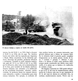 El obrero trabaja y respira en medio del polvo.
interno, fue del 24,94 'le en 1963; llegó a alcanzar
el 26,20 % en 1958, año de auge. En América
Latina este índice sólo fue superado por Argentina
y Brasil. Hubo crecimiento en las industrias quí-
micas, derivados del petróleo, productos eléctricos
y transportes. También la textil, industria tradicio-
nal, pasó del 7,9 % en 1936 al 16,9 % en 1963,
por la influencia, sobre todo, de la industrialización
de la lana, pero también de los hilados sintéticos.
Nuestra industria está orientada a la satisfacción
de las necesidades elementales: alimento, vestido,
vivienda. Se producen bienes de consumo directo,
como alimentos y textiles e intermedios para estas
mismas industrias. Por ejemplo, la molienda del
trigo produce harina, de consumo intermedio, que
permite fabricar pan o fideos, de consumo final.
En la industria textil el proceso puede cumplirse
íntegramente en la misma planta: lavado de la-
na ~ cardado ~ peinado ~ hilatura ~ teje-
duría y se obtiene el tejido como producto final,
aunque puede considerarse este último como inter-
medio, si se piensa que se destina a la confección
de vestidos o trajes.
Del Registro Industrial de 1960 puede deducir-
se que el 81 % del total de establecimientos utiliza
menos de 4 obreros cada uno, lo que representa el
20 % del total de obreros en actividad. Son, en
realidad, establecimientos enanos. Parece una es-
57
 