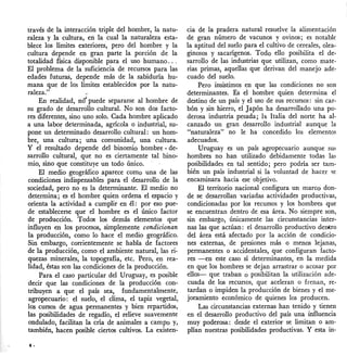 través de la interacción triple del hombre, la natu-
raleza y la cultura, en la cual la naturaleza esta-
blece los límites exteriores, pero del hombre y la
cultura depende en gran parte la porción de la
totalidad física disponible para el uso humano ...
El problema de la suficiencia de recursos para las
edades futuraS, depende más de la sabiduría hu-
mana que de los límites establecidos por la natu-
raleza."
En realidad, nd puede separarse al hombre de
su grado de desarrollo cultural. No son dos facto-
res diferentes, sino uno solo. Cada hombre aplicado
a una labor determinada, agrícola o in4ustrial, su-
pone un determinado desarrollo cultural: un hom-
bre, una cultura; una comunidad, una cultura.
y el resultado depende del binomio hombre - de-
sarrollo cultural, que no es ciertamente tal bino-
mio, sino que constituye un todo único.
El medio geográfico aparece como una de las
condiciones indispensables para el desarrollo de la
sociedad, pero no es la determinante. El medio no
determina; es el hombre quien ordena el espacio y
orienta la actividad a cumplir en él: por eso pue-
de establecerse que el hombre es el único factor
de producción. Todos los demás elementos que
influyen en los procesos, simplemente condicionan
la producción, como lo hace el medio geográfico.
Sin embargo, corrientemente se habla de factores
de la producción, como el ambiente natural, las ri·
quezas minerales, la topografía, etc. Pero, en rea-
lidad, éstas son las condiciones de la producción.
Para el caso particular del Uruguay, es posible
decir que las condiciones de la producción con-
tribuyen a que el país sea, fundamentalmente,
agropecuario: el suelo, el clima, el tapiz vegetal,
los cursos de agua permanentes y bien repartidos,
las posibilidades de regadío, el relieve suavemente
ondulado, facilitan la cría de animales a campo y,
también, hacen posible ciertos cultivos. La existen-
cia de la pradera natural resuelve la alimentación
de gran número de vacunos y ovinos; es notable
la aptitud del suelo para el cultivo de cereales, olea-
ginosos y sacarígenos. Todo ello posibilita el de-
sarrollo de las industrias que utilizan, como mate-
rias primas, aquellas que derivan del manejo ade-
cuado del suelo.
Pero insistimos en que las condiciones no son
determinantes. Es el hombre quien determina el
destino de un país y el uso de sus recursos: sin car-
bón y sin hierro, el Japón ha desarrollado una po-
derosa industria pesada; la Italia del norte ha al-
canzado un gran desarrollo industrial aunque la
"naturaleza" no le ha concedido los elementos.
adecuados.
Uruguay es un país agropecuario aunque sus
hombres no han utilizado debidamente todas las
posibilidades en tal sentido; pero podría ser tam-
bién un país industrial si la voluntad de hacer se
encaminara hacia ese objetivo.
El territorio nacional configura un marco don-
de se desarrollan variadas actividades productivas,
condicionadas por los recursos y los hombres que
se encuentran dentro de esa área. No siempre son,
sin embargo, únicamente las circunstancias inter-
nas las que actúan: el desarrollo productivo dentro
del área está afectado por la acción de condicio-
nes externas, de presiones más o menos lejanas,
permanentes o accidentales, que configuran facto-
res -en este caso sí determinantes, en la medida
en que los hombres se dejan arrastrar o acosar por
ellos- que traban o posibilitan la utilización ade-
cuada de los recursos, que aceleran o frenan, re-
tardan o impiden la producción de bienes y el me·
joramiento económico de quienes los producen.
Las circunstancias externas han tenido y tienen
en el desarrollo productivo del país una influencia
muy poderosa: desde el exterior se limitan o am-
plían nuestras posibilidades productivas. Y esta in-
 