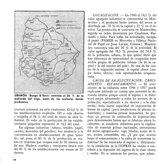 GRAMON (Bunge & Born) controla el 26 % de la
molienda del trigo, amén de las aceiteras donde
predomina.
tructura artesanal, sin serlo totalmente. El 0,8 % de
los establecimientos empleaba 100 a más obreros
y ocupaba el 38 % del total de mano de obra in-
dustrial. El valor de la producción de los estable-
cimientos pequeños representó el 14,5 del total.
En algunas industrias (tabaco, textiles, papel,
caucho, derivados del petróleo) hay tendencia a la
concentración en establecimientos de gran tama-
ño; así, pues, el 80 % de la producción se rea-
liza en empresas que ocupan más de 50 obreros ca-
da uno. ltladera, muebles y transportes tienen más
del 40 % de los establecimientos cen menos de 20
obreros.
58
LOCALIZACION. - En 1960 el 78,5 % del
valor agregado industrial se concentraba en Mon-
tevideo y el producto bruto interno del sector se
distribuía así: 78 % en la capital y 22% en el in-
terior. La producción se concentra en Montevideo,
seguida en orden decreciente por Canelones, Pay-
sandú y Salto. Para todas las actividades, excepto
el papel (PAMER en Mercedes y Fábrica Nacio-
nal de Papel en Juan Lacaze, Colonia), Montevi-
deo concentra más del 50 % de la actividad. El
valor agregado del 78,5 % proviene del 56,4 %
de la población urbana, lo que quiere decir que
hay diferencia de oportunidad de ocupación entre
ambos grupos de población urbana (la de la ca-
pital y la del interior del país). Es una de las cau-
sas de la migración interna: la capital ofrece (me-
jor dicho, ofrecía) más oportunidades ocupacio-
nales.
CAUSA DE LA. FLUCTUACION: CRECI-
lvfIENTO - ESTANCAMIENTO. - El creci'-
miento de la industria entre 1946 y 1957 puede
explicarse teniendo en cuenta que aumentó la de-
manda interna porque creció el ingreso y se distri-
buyó mejor, alcanzando a todos los sectores de la
población, especialmente a los obreros y a la clase
media; hubo buena capacidad de importación de
bienes de capital (para instalaciones de plantas in-
dustriales) y materias primas disponibles. Se pro-
dujo un proceso de sustitución de importaciones
para determinados bienes que se fabrican ahora lo-
calmente; se instalaron industrias para la explota-
ción de materias primas nacionales, provenientes
del sector agropecuario: tops, hilados, aceite de li-
no, aceites comestibles, etc. ¿Y por qué ocurrió
luego el estancamiento y la caída de numerosas in-
dustrias? Se ha estancado el ingreso y, últimamen-
te, la instalación de la COPRIN ha venido a con-
tribuir a la depresión del ingreso de la clase obrera
y media. No se estancan los precios, que suben:
 