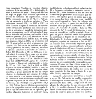 ristas extranjeros. También se exportan algunos
productos de la agrupación. 27 - Fabric'ación d.e
papel y productos de papel. - Comprende fábricas
de pulpa de papel. Aquí continúa operándose el
.proceso de sustitución de importaciones. índice
137,8, crecimiento anual de 5,4 %' 31 - Fabrica-
ción de sustancias y productos químicos. - Tuvo
oscilaciones. Alcanzó 121,1 en 1967 y 107,2 en
1968. También se opera la sustitución de importa-
ciones: fertilizantes, productos para combatir pla-
gas de la agricultura y ganadería, detergentes, pro-
ductos farmacéuticos, etc. 32 - Fabricación de pro-
ductos derivados del petróleo y del carbón. - Refi-
nerías de petróleo (ANCAP), fabricación de as-
falto para pavimentación. índice: 105.3 en 1968,
que alcanzó a 121,1 en 1967. Un crecimiento del
0,75 % anual refleja un nivel prácticamente esta-
cionario. 33 - Fabricación de productos de arcilla;
vidrio y productos de vidrio; cerámicas, porcelana
,v alfarería: cementos y productos de cemento. -
Índice 119. Descendió a 74,4 en 1963, por la de-
cadencia de la construcción, y luego tuvo un ascen-
so sostenido a razón de 2,7 % para el período.
II) INDUSTRIAS CUYA PRODUCTIVI-
DAD HA DISMINUIDO: Agrup. 21 - Industrz:as
de bebidas. - Comprende prácticamente a todas.
De 125 en 1963 (auge) bajó a 88,1 en 1968.
El precio de todas las bebidas, incluido el vino, ha
aumentado mucho. Como no son artículos indis-
pensables, se puede prescindir de ellas sin mayor
esfuerzo; la disminución del consumo de bebidas
en forma notoria es un síntoma evidente de crisis.
Su consumo se retrae como consecuencia del esca-
so poder adquisitivo de los salarios. 22 - Industria
del tabaco. - En 1964 llegó a 127,8 pasando a 96,8
en 1968. Podrían hacerse idénticas consideraciones
que en la agrupación anterior con el agregado de
que el auge del contrabando de los cigarrillos, que
pueden adquirirse fácilmente en cualquier lugar,
también incide en la disminución de su fabricación.
28 - Imprentas) editoriales e industrias conexas -
Está en 99,5, había descendido a 80,8 en 1963. Es
lamentable que permanezca estacionario o que des-
cienda. Ello significa que se lee menos, que se ins-
truye menos. Los libros están muy caros y también
muy caros los periódicos. Existe, sin embargo, no-
torio afán por leer; la gente hace sacrificios por
enterarse de lo que pasa a su alrededor. 30 - Fabri-
cación de productos de caucho. - Está en 73,8,
descenso del 3,7 % anual. Evidentemente el con-
sumo de neumáticos, renglón principal, decae, a
pesar de que el calamitoso estado de los pavimen-
tos contribuye al desgaste de los neumáticos. 35 -
Fabricación de productos metálicos) exceptuando
máquinas y equipos de transporte. - Está en 67,5,
un descenso muy pronunciado, explicable porque
este renglón produce, fundamentalmente, artículos
para el alhajamiento del hogar. La gente prescinde
de su cambio y aun de su uso, en virtud de su
costo elevado. 37 - Construcción y reparaciones de
maquinarias) 'accesorios y artículos eléctricos. Está en
56; es el renglón de descenso más acusado. Incluye
también talleres de bobinados, cocinas eléctricas,
equipos de aire acondicionado, refrigeradores, con- '
ductores eléctricos, etc. Hay evidente retracción en
el consumo de estos artículos, cuyo precio ha ascen-
dido vertiginosamente. Se venden muy poco; la.
gente prescinde de ellos hasta el límite de lo po-
sible. No hay capacidad de compra.
Agrup. 25 - Aserradero y acabado de la madera
y agrupo 26 - Fabricación de muebles y accesorios.
Ambas registran evidente descenso (78 y 75,9, res-
pectivamente, hasta 1966). Luego no se ha com-.
pletado la información. Es una retracción del 22
y 24,1 %, también síntoma de las crisis que nos
afecta. No se compran muebles, sino los imprescin-
dibles. Se construye poco; se utiliza poca madera.
63
 
