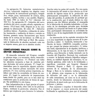 La agrupaclOn 39, Industrias manufactureras
diversas, comprende renglones tan dispares como
la fabricación de instrumental quirúrgico, fotográ-
fico, relojes, joyas, instrumentos de música, hielo,
juguetes, cepillos, escobas y aun ataúdes. Registra-
bahasta 1966 un índice de 71,7 (descenso del
28,3 '%). La agrupación 29 - Industrias del cuero,
productos del cuero, excepto calzado, registraba au-
ment():/131,O hasta 1966. Después no se ha com-
< pletado la información. El rubro 34 - Industrias
metálicas básicas - Fundición y refinación de meta-
les, laminación y trafilación de hierro y metales no
ferrosos, presenta tantas fluctuaciones que hacen
dudar de la certeza de los índices: en 1966 era el
123,5 % pero en 1965 bajó al 98,4. Ha aumen-
tado la fabricación de alambre nacional; cada vez
se importa menos, pero no se alambra mucho.
CONCLUSIONES FINALES SOBRE EL
SECTOR INDUSTRIAS
El desarrollo industrial del Uruguay cumplió
su primera etapa y se encuentra, ahora, estancado.
Logró algunos objetivos: 19 ) Producir casi todos
los alimentos necesarios a base de materias pri-
mas derivadas del sector primario. 29 ) Logró in-
dustriálizar para la exportación algunas manufac-
turas, con materias primas nacionales del sector
primario. 39
) Con materias primas importadas, sa-
tisface casi todas las necesidades de bienes de con-
sumo. 49
) Logró la sustitución de importaciones
hasta donde fue posible, pero no se han dado las
condiciones para la producción de bienes de equi-
po. Esa posibilidad es aún lejana.
Esta industrialización se logró gracias al apoyo
que le brindó el estado, sobre todo en las primeras
etapas, mediante la protección aduanera. Fue el
sistema que emplearon para fomentar la industria-
66
lización todos los países del mundo. Por otra parte,
la intervención del estado se hizo efectiva en el de-
sarrollo de algunas ramas de la producción que
prácticamente monopolizó: la refinación de deri-
vados del petróleo, la producción de portland pa-
ra la construcción, que el estado elabora en com-
petencia con dos fábricas privadas; el monopolio
de la fabricación de alcoholes industriales y el con-
tra10r de los alambiques privados para alcoholes
potables. La actuación del estado en el plano indus-
trial, participando directamente en actividades fa-
briles es una de las singularidades de nuestra indus--
triálización.
La intervención de los capitales extranjeros fue
y es muy importante en algunos sectores de la pro-
ducción, a saber: 1) fundición, 1aminación y tra-
filación de hierro (ARMCO, compañía america-
na que compró las plantas nacionales); 2) indus-
tria textil, especialmente la de algodón, sintéticos, y
últimamente, la de tops de lana; 3) industria fri-
gorífica, cuya liberación se había intentado con la
creación del Frigorífico Nacional, hoy condenado
a muerte: la llamada industria frigorífica indepen-
diente, en realidad depende del extranjero; 4) in-
dustrias químicas, sobre todo la de fertilizantes y
específicos, controlada por Imperial Chemica1
Industriés, Dupont y Shell; 5)· algunos otros
sectores de la industria de la alimentación:
Bunge y Boro en la industria molinera, aceitera
y de jabones; otras empresas en la fabricación
de derivados del maíz y en la elaboración
de cafés instantáneos, así como en la de medica-
mentos, donde los laboratorios extranjeros tienen
la primacía, de igual modo que en la fabricación de
perfumes y jabones.
Para mantener e impulsar el desarrollo indus-
trial se requiere: a) mayor protección del estado
facilitando la capitalización, para que el industrial
 