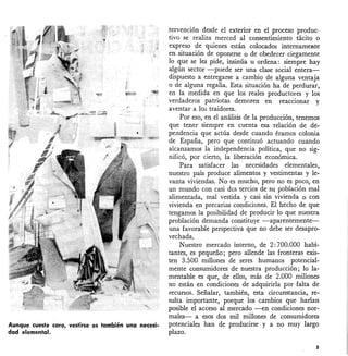 Aunque cueste caro, vestirse es también una necesi-
dad elemental.
.tervención desde el exterior en el proceso produc·
tivo se realiza merced al consentimiento tácito o
expreso de quienes están colocados internamente
en situación de oponerse o de obedecer. ciegamente
lo que se les pide, insinúa u ordena: siempre hay
algún sector -puede ser una clase social entera-
dispuesto a entregarse a cambio de alguna ventaja
o de alguna regalía. Esta situación ha de perdurar,
en la medida en que los reales productores y los
verdaderos patriotas demoren en reacCionar y
aventar a 103 traidores.
Por eso, en el análisis de la producción, tenemos
que tener siempre en cuenta esa relación de de-
pendencia que actúa desde cuando éramos mlonia
de España, pero que continuó actuando cuando
alcanzamos la independencia política, que no sig-
nificó, por cierto, la liberación económica.
Para satisfacer las necesidades elementales,
nuestro país produce alimentos y vestimentas y le'-
vanta viviendas. No es mucho, pero no es poco, en
un mundo con casi dos tercios de su población mal
alimentada, mal vestida y casi sin vivienda o con
vivienda en precarias condiciones. El hecho de que
tengamos la posibilidad de producir lo que nuestra
problación demanda constituye -aparentemente-
una favorable perspectiva que no debe ser desapro-
vechada.
Nuestro mercado interno, de 2: 700.000 habi-
tantes, es pequeño; pero allende las fronteras exis-
ten 3.500 millones de seres humanos potencial-
mente consumidores de nuestra producción; lo la-
mentable es que, de ellos, más de 2.000 millones
no están en condiciones de adquirirla por falta de
recursos. Señalar, también, esta circunstancia, re-
sulta importante, porque los cambios que harían
posible el acceso al mercado -en condiciones nor-
males- a esos dos mil millones de consumidores
potenciales han de producirse y a no muy largo
plazo.
s
 