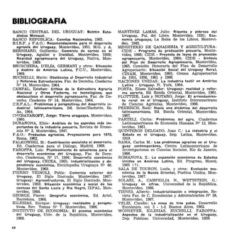 BIBLIOGRAFIA
BANCO CENTRAL DEL URUGUAY: Boletín Esta-
dístico Mensual.
BANCO REPÚBLICA: Cuentas Nacionales. 1965.
B.LR.F. Y F.AO.: Recomendaciones para el desarrollo
agrícola del Uruguay. Montevideo, 1951. M.G. Y A.
BERNHARD, Guillenno: Comercio de carnes en el
Uruguay, Aguilar e Irazábal, Montevideo, 1958;
Realidad agropecuaria del Uruguay, Nativa, Mon-
tevideo, 1969. .
BRUSCHERA, D'ELfA, GERMANI y otros: Situación
y destino de América Latina, F.C.U., Montevideo,
1969.
BUCHELLI, Mario: Obstáculos al Desarrollo Industrial
y Reformas Estructurales. Fac. de Derecho, Cuaderno
N' 14, Montevideo, 1964.
CAMPAL, Esteban: Crítica de la Estructura Agraria
Nacional y Otros Factores, no tecnológicos, que
obstaculizan el desarrollo agropecuario. Fac. de De-
recho, Cuaderno N' 14, Montevideo, 1964.
C.E.P.AL.: Problemas y perspectivas del desarrollo in-
dustrial latinoamericano, Ed. SolarlHachette, Es.
As., 1964.
CHEBATAROFF, Jorge: Tierra uruguaya, Montevideo,
1960.
DUR.A:I'l"ONA, Elbio: Análisis de los aspectos más im-
portantes de la industria pecuaria, Revista de Econo-
mía N' 3, Montevideo, 1947.
F.A.O.: Productos agrícolas. Proyecciones para 1970,
Roma, 1962.
FALKOWSKI, M.: Contribución socialista al desarrollo.
Ed. Cuadernos para el Diálogo, Madrid, 1968.
FAROPPA, Luis: Planteamiento de soluciones para el
desarrollo económico del Uruguay, Fac. de Dere-
cho, Cuadernos, N' 17, 1966; Desarrollo económico
del Uruguay, CECEA, 1965; Industrialización y de-
pendencia económica, Enciclopedia Uruguaya N' 46,
Montevideo, 1969.
FIERRO VIGNOLI, Pablo: Comercio exterior del
Uruguay, El Siglo Ilustrado, Montevideo, 1967;
Uruguay: Agroestructuras, El Siglo Ilustrado, Mon-
tevideo, 1969; Situación económica y social de las
cuencas del Santa Lucía y Río Negro, IEPAL, Mon-
tevideo, 1968.
GEORGE, Pierre: Geografía económica, Ed. Ariel,
Barcelon~ 1964.
IGLESIAS, Enrique: Uruguay: realidades y perspec-
tivas. Rev. Temas N' 7, Montevideo, 1966.
INSTITUTO DE ECONOMíA: El proceso económico
del Uruguay, Univ. de la República, Montevideo,
1969.
68
MARTíNEZ LAMAS, Julio: Riqueza y pobreza del
Uruguay, Palo del Libro, Montevideo, 1930; Eco-
nomía uruguaya, La Bolsa de los Libros, Montevi-
deo, 1943.
MINISTERIO DE GANADERíA Y AGRICULTURA:
eIDE - Programa de producción pecuaria, Monte-
video, 1966; CIDE - proyecto de leyes de promoción
agropecuaria, Montevideo, 1964; CIDE - Síntesis
del Plan de Desarrollo Agropecuario, Montevideo,
1965. Comísión Honoraria del Plan de Desarrollo
Agropecuario: Situacíón Socíal del Uruguay Rural,
CINAM, Montevideo, 1963; Censos Agropecuarios
de 1951, 1956, 1961 y 1966.
NACIONES UNIDAS: La industria textil en América
Latina - Uruguay. N. York, 1964.
PORTA, Eliseo Salvador: Uruguay: realidad y refor-
ma a~raria. Ed. Banda Oriental, Montevideo, 1961.
PLOTTIER, Luis y NOTARO, Jorge: El arrendamien-
to rural en el Uruguay, Instituto Interamericano
de Ciencias Agricolas, Montevideo, 1966.
PREBISCH, Raúl: Hacia una dinámica del desarrollo
latinoamericano, Ed. Banda Oriental, Montevideo,
1967.
PARTELI, Carlos: Problemas del agro, Cuadernos
Latinoamericanos de Economía Humana N' 12, Mon-
tevideo, 1961.
QUINTEROS DELGADO, Juan C.: La industria y el
Estado en el Uruguay, Imp. Latina, Montevideo,
1919.
RAMA, Carlos M.: Los problemas agrarios en el Uru-
guay contemporáneo, Centro Latinoamericano de
Investigaciones en Ciencias Sociales, Río de Janeiro,
1968.
ROMANOVA, Z.: La expansión económica de Estados
Unidos en América Latina, Ed. Progreso, Moscú,
1965 (?).
SALA DE TOURON, Lucia, y otros: Evolución eco-
nómica de la Banda Oriental, Pueblos Unidos, Mon-
tevideo, 1967.
SOLARI, A., CAMPIGLIA N., WETTSTEIN, G.:
Uruguay en cifras. Universidad de la República,
Montevideo, 1966.
TISNÉS, Alberto: Industrialización e integración. Re-
vista Fac. de C. Económicas y Administración N' 28,
Montevideo, 1967.
VÉLIZ, Claudio: La mesa de tres patas. Desarrollo
Económíco, vol. 3 - 1-2. Buenos Aires, 1963.
WONSEVER, IGLESIAS, BUCHELLI, FAROPPA:
Aspectos de la industrialización en el Uruguay,
Dep. Publicac. Universidad, Montevideo, 1959.
 