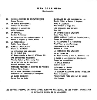 1Continuación)
PLAN DE LA OBRA
25 . MEDIOS MASIVOS DE COMUNICACiÓN
Roque Faraone
26. LA CRISIS ECONÓMICA
Instituto de Economía
27. ÁRBOLES y ARBUSTOS
Atilio Lombardo
28 . LA PRADERA
Esteban F. Campal
29. EL LEGADO DE LOS INMIGRANTES - I
Renzo Pi Hugarte y Daniel Vidart
30. LA PRODUCCiÓN
Pablo Fierro Vignoli
31. PLANTAS MEDICINALES
BlancC!l A. de Maffei
LA ECONOMIA DEL URUGUAY
EN EL SIGLO XIX
W. Reyes Abadie y José C. Williman Ih.J
LAS CORRIENTES RELIGIOSAS
Alberto Methol y Julio Santa Ana
LA NUTRICiÓN EN EL URUGUAY
Manuel Martínez Carñl
PARTIDOS POLlTlCOS Y GRUPOS DE PRESiÓN
Antonio Pérez García
HACIA UNA GEOGRAFíA REGIONAL
Asociación de Profesores ~e Geografía
LA CLASE DIRIGENTE
Carlos Real de Azúa
EL LEGADO DE LOS INMIGRANTES _ 11
Daniel Vidart y Renzo Pi Hugarte
RIOS Y LAGUNAS
Raúl Praderi y Jorge Vivo
LOS SERVICIOS DEL ESTADO
José Gil
LA VIVIENDA EN EL URUGUAY
Juan Pablo Terra
ARTES, JUEGOS Y FIESTAS TRADICIONALES
Equipo de antropplogos" .
EL TRANSPORTE Y EL COMERCIO
Ariel Vidarl y Luis Marmouget
GEOGRAFIA DE LA VIDA
Rodolfo V. Tá!ice
LA ECONOMíA DEL URUGUAY
EN EL SIGLO XX
W. Reyes Abadie y José C. Williman lh.l
EL SABER Y LAS CREENCIAS POPULARES
Equipo de antropólogos
LA SALUD POBLlCA
Gabriel Saad
FRONTERAS Y LIMITES
Eliseo Salveidor Porta
LA CULTURA NACIONAL COMO PROBLEMA
Mario Sambarino
PERSPECTIVAS PARA UN PAIS EN CRISIS,
Luis Faroppa
LOS EDITORES PODRÁN, SIN PREVIO AVISO, SUSTITUIR CUALQUIERA PE LOS TíTULOS ANUNCIADOS
O ALTERAR EL ORDEN DE SU APARICiÓN
 