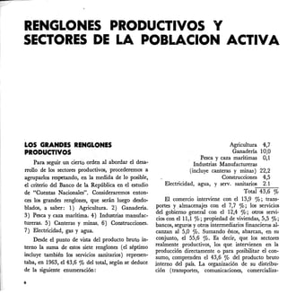 RENGLONES PRODUCTIVOS Y
SECTORES DE LA POBLACION ACTIVA
LOS GRANDES RENGLONES
PRODUCTIVOS
Para seguir un cierto orden al abordar el desa-
rrollo de los sectores productivos, procederemos a
agruparlos respetando, en la medida de 10 posible,
el criterio del Banco de la República en el estudio
de "Cuentas Nacionales". Consideraremos enton-
ces los grandes renglones, que serán luego desdo-
blados, a saber: 1) Agricultura. 2) Ganadería.
3) Pesca y caza marítima. 4) Industrias manufac-
tUreras. 5) Canteras y minas. 6) Construcciones.
7) Electricidad, gas yagua.
Desde el punto de vista del producto bruto in-
terno la suma de estos siete renglones (el séptimo
incluye también los servicios sanitarios) represen-
taba, en 1963, el 43,6 % del total, según se deduce
de la siguiente enumeración:
6
Agricultura 4,7
Ganadería 10,0
Pesca y caza marítimas 0,1
Industrias Manufactureras
(incluye canteras y minas) 22,2
Construcciones 4,5
Electricidad, agua, y servo sanitarios 2.1
Total 43,6 %
El comercio interviene con el 13,9 %; trans-
portes y.almacenajes con el 7,7 %; los servicios
del gobierno general con el 12,4 %; otros servi-
cios con el 11,1 %; propiedad de viviendas, 5,5 %;
bancos, segurqs y otros intermediarios financieros al-
canzan al 5,0 %' Sumando éstos, abarcan, en su
conjunto, el 55,6 %. Es decir, que los sectores
realmente productivos, los que intervienen en la
producción directamente o para posibilitar el con-
sumo, comprenden el 43,6 % del producto bruto
interno del país. La organización de su distribu-
ción (transportes, comunicaciones, comercializa-
 