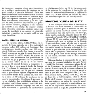 los elementos y materias primas para complemen-
tar y satisfacer perfectamente la economía de un
gran complejo o· potencia industrial. Entre esos
elementos debemos incluir la existencia de dos com-
plejos de infraestructura industrial instalada aptos
para una expansión acelerada, una poblaóón ur-
bana relativamente evolucionada y un área agrí-
cola en pleno proceso de despoblación. Esa pobla-
ción urbana numerosa, integrada a una economía
de mercado y con hábitos de consumo creados,
tiene educación tecnológica suficiente como para
entrar de inmediato a un proceso de desarrollo
industrial, y constituye un mercado viable en una
etapa inmediata.
DATOS SOBRE LA CUENCA
---:-La superficie abarca 4:500.000 km2
• (la su-
perficie de tierras agrícolas en el área subtropical
'templada cubre 190 millones de hectáreas). Las
precipitaciones pluviales oscilan entre 400 mm. y
más de 3.000 mm. anuales. Las vías de penetración
fluvial permanente son nos de aguas dulces de un
caudal normal de 40.000 m3/seg. La Cuenca es
la mayor área sedimentaria con posibilidades de
extracción de gas y petróleo aún no prospectada
en el mundo entero. El 25 % de las reservas
mundiales del mineral de hierro y manganeso, es-
tán en el área o en su zona de borde. La Cuenca
tiene 73 millones de habitantes, con una tasa de
crecimiento vegetativo del 28 por mil; conside-
rando la población de regiones completas que están
parcialmente dentro de la Cuenca esta cifra subi-
ría a cerca de 90 millones de habitantes en su
mayoría trasplantados. 48 millones de personas vi-
ven en ciudades; hay posibilidádes abiertas a la
migración rural/urbana dentro y fuera del área.
El proletariado industrial congrega unos seis mi-
llones de hombres. El porcentaje de analfabetismo
es relativamente bajo: un 26 0/0. La quinta parte
de la población ha completado la instrucción pri-
maria. El producto bruto interno de la región oscila
entre 25 y 30 mil millones de dólares. La renta
por habitante supera los 300 dólares anuales.
PROYECTOS "CUENCA DEL PLATA"
Al leer cualquier folleto sobre el desarrollo de
la Cuenca del Plata asombra la abundancia de
proyectos existentes para el desarrollo del área; el
asombro es mayor cuando se informa que todos
esos proyectos han sido aprobados. Sin embargo,
desde nuestra particular situación dentro del área
como país en "enrollo" (Ver NUESTRA TIERRA.,
volumen N9 7) nos resultan utópicos los cambios
infraestructurales que se realizan en la Cuenca.
Es necesario hacer notar, además, que la mayoría
de los proyectos duermen aún en el papel o no
han salido todavía de la etapa preliminar de eje-
cución, y que sólo unos pocos son realidades éon-
cretas. De, 29 proyectos a realizarse en la Cuenca
del Plata que el autor de este trabajo pudo tener
en sus manos, solamente siete se están llevando
a la práctica:
Mientras finaliza la construcción de las repre-
sas para las centrales hidráulicas del Alto Paraná
(Jupiá/Ilha Solteira) y comienza a alzarse la usi-
na de Paranayara, los proyectos del Bermejo no
acaban de concretarse. Se construyen obras de in-
fraestructura que facilitan el transporte carretero
entre el polo Sao Paulo y el polo La-Fe (La Plata,
Gran Buenos Aires, Litoral, Santa Fe), pero nO
se desarrolla la hidroenergética sobre el Paraná
Medio ni el Uruguay. Los proyectos aprobados no
han sido sujetos a un orden de ejecución priori-
taria expresa, y ha quedado su realización en ma-
nos de los organismos internacionales. La finan-
ciación no corre a cargo del Comité Gubernamen-
27
 