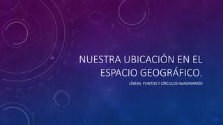NUESTRA UBICACIÓN EN EL
ESPACIO GEOGRÁFICO.
LÍNEAS, PUNTOS Y CÍRCULOS IMAGINARIOS
 