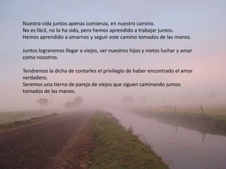 Nuestra vida juntos apenas comienza, en nuestro camino.
No es fácil, no lo ha sido, pero hemos aprendido a trabajar juntos.
Hemos aprendido a amarnos y seguir este camino tomados de las manos.
Juntos lograremos llegar a viejos, ver nuestros hijos y nietos luchar y amar
como nosotros.
Tendremos la dicha de contarles el privilegio de haber encontrado el amor
verdadero.
Seremos una tierna de pareja de viejos que siguen caminando juntos
tomados de las manos.
 