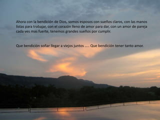 Ahora con la bendición de Dios, somos esposos con sueños claros, con las manos
listas para trabajar, con el corazón lleno de amor para dar, con un amor de pareja
cada ves mas fuerte, tenemos grandes sueños por cumplir.
Que bendición soñar llegar a viejos juntos ….. Que bendición tener tanto amor.
 