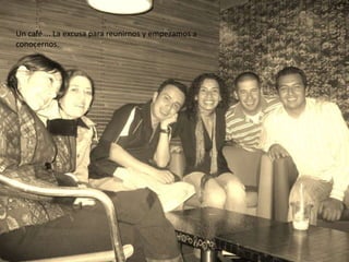 Un café…. La excusa para reunirnos y empezamos a
conocernos.
 