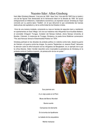 Nuestro líder: Allen Ginsberg
Irwin Allen Ginsberg (Newark, 3 de junio de 1926 - New York, 5 de abril de 1997) fue un poeta y
una de las figuras más destacadas de la Generación Beat en la década de 1950. Se opuso
enérgicamente al militarismo, materialismo económico y la represión sexual. Ginsberg es mejor
conocido por su poema épico "Aullido", en el que denunció lo que consideraba las fuerzas
destructivas del capitalismo y de la conformidad de los Estados Unidos.
Vivía de una manera modesta, comprando su ropa en tiendas de segunda mano y residiendo
en apartamentos en East Village. Uno de sus maestros más influyentes fue el budista tibetano,
el venerable Chögyam Trungpa, fundador del Naropa Institute, ahora Naropa University at
Boulder, Colorado. A instancias de Trungpa, Ginsberg y la poeta Anne Waldman comenzaron
'The Jack Kerouac School of Disembodied Poetics' en 1974.
Ginsberg participó en las décadas de protesta política no violenta contra todo, desde la guerra
de Vietnam a la guerra contra las drogas. Su poema "September on Jessore Road", llamando
la atención sobre la difícil situación de los refugiados de Bangladesh, es un ejemplo de lo que
la crítica literaria. Helen Vendler describió como incansable la persistencia de Ginsberg en la
protesta contra la "política imperial, y la persecución de los sin poder."
Sus poemas son:
A un viejo poeta en el Perú
Blues del Banco Mundial
Buena suerte
Campanas de diamante
En la tumba de Apollinaire
La balada de los esqueletos
Mente mariposa
 