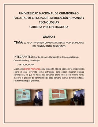 UNIVERSIDAD NACIONAL DE CHIMBORAZO
FACULTADDECIENCIASDE LAEDUCACIÓNHUMANASY
TECNOLOGÍAS
CARRERA PSICOPEDAGOGIA
GRUPO 4
TEMA: EL AULA INVERTIDA COMO ESTRATEGIA PARA LA MEJORA
DEL RENDIMIENTO ACADÉMICO
INTEGRANTES: Chimba Steeven, Llangari Elvia, Pilamunga Bianca,
Quevedo Melany, Sisa Mayra.
1.- INTRODUCCION
La Señorita Bianca Pilamungaen suexplosión nos dio a conocer la introducción
sobre el aula invertida como estrategia para poder mejorar nuestro
aprendizaje, ya que no todas las personas prendemos de la misma forma
manera, el proceso de aprendizaje de cada persona es muy distinto en todas
sus formas etapas y formas.
 