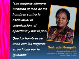 “Las mujeres siempre
lucharon al lado de los
hombres contra la
esclavitud, la
colonización, el
apartheid y por la paz.

Que los hombres se
unan con las mujeres
                          Gertrude Mongella
en su lucha por la                  Secretaria General de la
                          Conferencia Mundial de Pekin 1995
igualdad”                               de Naciones Unidas
 