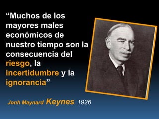 “Muchos de los
mayores males
económicos de
nuestro tiempo son la
consecuencia del
riesgo, la
incertidumbre y la
ignorancia”

Jonh Maynard   Keynes. 1926
 