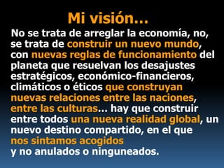 Mi visión…
No se trata de arreglar la economía, no,
se trata de construir un nuevo mundo,
con nuevas reglas de funcionamiento del
planeta que resuelvan los desajustes
estratégicos, económico-financieros,
climáticos o éticos que construyan
nuevas relaciones entre las naciones,
entre las culturas… hay que construir
entre todos una nueva realidad global, un
nuevo destino compartido, en el que
nos sintamos acogidos
y no anulados o ninguneados.
 