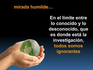 mirada humilde…

             En el limite entre
              lo conocido y lo
             desconocido, que
              es donde está la
               investigación,
                todos somos
                 ignorantes
 