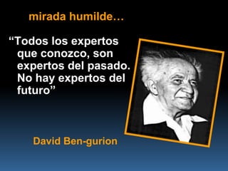 mirada humilde…

“Todos los expertos
 que conozco, son
 expertos del pasado.
 No hay expertos del
 futuro”



    David Ben-gurion
 