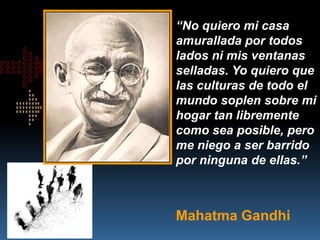 “No quiero mi casa
amurallada por todos
lados ni mis ventanas
selladas. Yo quiero que
las culturas de todo el
mundo soplen sobre mi
hogar tan libremente
como sea posible, pero
me niego a ser barrido
por ninguna de ellas.”



Mahatma Gandhi
 