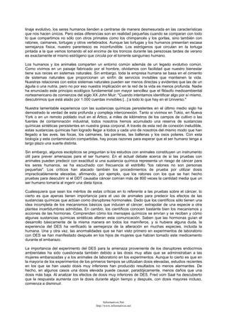 linaje evolutivo, los seres humanos tienden a centrarse de manera desmesurada en las características
que nos hacen únicos. Pero estas diferencias son en realidad pequeñas cuando se comparan con todo
lo que compartimos no sólo con otros primates como los chimpancés y los gorilas, sino también con
ratones, caimanes, tortugas y otros vertebrados. Aunque las tortugas y los humanos presentan escasa
semejanza física, nuestro parentesco es inconfundible. Los estrógenos que circulan en la tortuga
pintada a la que vemos tomando el sol encima de los troncos durante las perezosas tardes de verano
es exactamente el mismo estrógeno que circula por el torrente sanguíneo humano.
Los humanos y los animales comparten un entorno común además de un legado evolutivo común.
Como vivimos en un paisaje fabricado por el hombre, olvidamos con facilidad que nuestro bienestar
tiene sus raíces en sistemas naturales. Sin embargo, toda la empresa humana se basa en el cimiento
de sistemas naturales que proporcionan un sinfín de servicios invisibles que mantienen la vida.
Nuestras relaciones con estos sistemas naturales pueden ser menos directas y evidentes que las de un
águila o una nutria, pero no por eso nuestra implicación en la red de la vida es menos profunda. Nadie
ha enunciado este principio ecológico fundamental con mayor sencillez que el filósofo medioambiental
norteamericano de comienzos del siglo XX John Muir: "Cuando intentamos identificar algo por sí mismo,
descubrimos que está atado por 1.000 cuerdas invisibles [...] a todo lo que hay en el Universo."
Nuestra lamentable experiencia con las sustancias químicas persistentes en el último medio siglo ha
demostrado la verdad de esta profunda y compleja interconexión. Tanto si vivimos en Tokio, en Nueva
York o en un remoto poblado inuit en el Ártico, a miles de kilómetros de los campos de cultivo o las
fuentes de contaminación industrial, todos nosotros hemos acumulado una reserva de sustancias
químicas sintéticas persistentes en nuestra grasa corporal. A través de esta red de conexión ineludible,
estas sustancias químicas han logrado llegar a todos y cada uno de nosotros del mismo modo que han
llegado a las aves, las focas, los caimanes, las panteras, las ballenas y los osos polares. Con esta
biología y esta contaminación compartidas, hay pocas razones para esperar que el ser humano tenga a
largo plazo una suerte distinta.
Sin embargo, algunos escépticos se preguntan si los estudios con animales constituyen un instrumento
útil para prever amenazas para el ser humano. En el actual debate acerca de si las pruebas con
animales pueden predecir con exactitud si una sustancia química representa un riesgo de cáncer para
los seres humanos, se ha escuchado con frecuencia el estribillo "los ratones no son personas
pequeñas". Los críticos han atacado también los procedimientos de prueba por utilizar dosis
impracticablemente elevadas, afirmando, por ejemplo, que los ratones con los que se han hecho
pruebas para descubrir si el DDT causaba cáncer comían más de 800 veces la cantidad media que un
ser humano tomaría al ingerir una dieta típica.
Cualesquiera que sean los méritos de estas críticas en lo referente a las pruebas sobre el cáncer, lo
cierto es que apenas tienen importancia para el uso de animales para predecir los efectos de las
sustancias químicas que actúan como disruptores hormonales. Dado que los científicos sólo tienen una
idea incompleta de los mecanismos básicos que inducen el cáncer, extrapolar de una especie a otra
plantea incertidumbres admitidas. En cambio, los científicos conocen bastante bien los mecanismos y
acciones de las hormonas. Comprenden cómo los mensajes químicos se envían y se reciben y cómo
algunas sustancias químicas sintéticas alteran esta comunicación. Saben que las hormonas guían el
desarrollo básicamente de la misma manera en todos los mamíferos, y si hubiera alguna duda, la
experiencia del DES ha verificado la semejanza de la alteración en muchas especies, incluida la
humana. Una y otra vez, las anormalidades que se han visto primero en experimentos de laboratorio
con DES se han manifestado después en los hijos de mujeres que habían tomado este medicamento
durante el embarazo.
La importancia del experimento del DES para la amenaza proveniente de los disruptores endocrinos
ambientales ha sido cuestionada también debido a las dosis muy altas que se administraban a las
mujeres embarazadas y a los animales de laboratorio en los experimentos. Aunque lo cierto es que en
la mayoría de los experimentos de los primeros tiempos se utilizaban dosis elevadas, estudios recientes
en los que se han usado dosis muy inferiores han producido resultados no menos alarmantes. De
hecho, en algunos casos una dosis elevada puede causar, paradójicamente, menos daños que una
dosis más baja. Al analizar los efectos de dosis muy inferiores de DES, Fred vom Saal ha descubierto
que la respuesta aumenta con la dosis durante algún tiempo y después, con dosis mayores incluso,
comienza a disminuir.
Informativos.Net
http://www.informativos.net
 