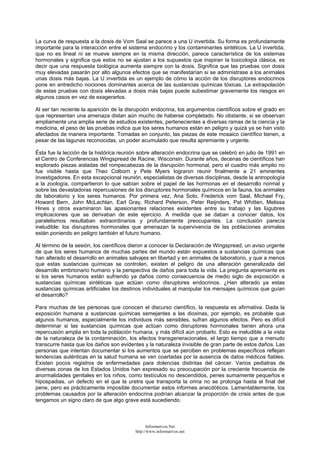 La curva de respuesta a la dosis de Vom Saal se parece a una U invertida. Su forma es profundamente
importante para la interacción entre el sistema endocrino y los contaminantes sintéticos. La U invertida,
que no es lineal ni se mueve siempre en la misma dirección, parece característica de los sistemas
hormonales y significa que estos no se ajustan a los supuestos que inspiran la toxicología clásica, es
decir que una respuesta biológica aumenta siempre con la dosis. Significa que las pruebas con dosis
muy elevadas pasarán por alto algunos efectos que se manifestarían si se administrase a los animales
unas dosis más bajas. La U invertida es un ejemplo de cómo la acción de los disruptores endocrinos
pone en entredicho nociones dominantes acerca de las sustancias químicas tóxicas. La extrapolación
de estas pruebas con dosis elevadas a dosis más bajas puede subestimar gravemente los riesgos en
algunos casos en vez de exagerarlos.
Al ser tan reciente la aparición de la disrupción endocrina, los argumentos científicos sobre el grado en
que representan una amenaza distan aún mucho de haberse completado. No obstante, si se observan
ampliamente una amplia serie de estudios existentes, pertenecientes a diversas ramas de la ciencia y la
medicina, el peso de las pruebas indica que los seres humanos están en peligro y quizá ya se han visto
afectados de manera importante. Tomadas en conjunto, las piezas de este mosaico científico tienen, a
pesar de las lagunas reconocidas, un poder acumulado que resulta apremiante y urgente.
Ésta fue la lección de la histórica reunión sobre alteración endocrina que se celebró en julio de 1991 en
el Centro de Conferencias Wingspread de Racine, Wisconsin. Durante años, decenas de científicos han
explorado piezas aisladas del rompecabezas de la disrupción hormonal, pero el cuadro más amplio no
fue visible hasta que Theo Colborn y Pete Myers lograron reunir finalmente a 21 eminentes
investigadores. En esta excepcional reunión, especialistas de diversas disciplinas, desde la antropología
a la zoología, compartieron lo que sabían sobre el papel de las hormonas en el desarrollo normal y
sobre las devastadoras repercusiones de los disruptores hormonales químicos en la fauna, los animales
de laboratorio y los seres humanos. Por primera vez, Ana Soto, Frederick vom Saal, Michael Fry,
Howard Bern, John McLachlan, Earl Gray, Richard Peterson, Peter Reijnders, Pat Whitten, Melissa
Hines y otros examinaron las apasionantes relaciones existentes entre su trabajo y las lúgubres
implicaciones que se derivaban de este ejercicio. A medida que se daban a conocer datos, los
paralelismos resultaban extraordinarios y profundamente preocupantes. La conclusión parecía
ineludible: los disruptores hormonales que amenazan la supervivencia de las poblaciones animales
están poniendo en peligro también el futuro humano.
Al término de la sesión, los científicos dieron a conocer la Declaración de Wingspread, un aviso urgente
de que los seres humanos de muchas partes del mundo están expuestos a sustancias químicas que
han alterado el desarrollo en animales salvajes en libertad y en animales de laboratorio, y que a menos
que estas sustancias químicas se controlen, existen el peligro de una alteración generalizada del
desarrollo embrionario humano y la perspectiva de daños para toda la vida. La pregunta apremiante es
si los seres humanos están sufriendo ya daños como consecuencia de medio siglo de exposición a
sustancias químicas sintéticas que actúan como disruptores endocrinos. ¿Han alterado ya estas
sustancias químicas artificiales los destinos individuales al manipular los mensajes químicos que guían
el desarrollo?
Para muchas de las personas que conocen el discurso científico, la respuesta es afirmativa. Dada la
exposición humana a sustancias químicas semejantes a las dioxinas, por ejemplo, es probable que
algunos humanos, especialmente los individuos más sensibles, sufran algunos efectos. Pero es difícil
determinar si las sustancias químicas que actúan como disruptores hormonales tienen ahora una
repercusión amplia en toda la población humana, y más difícil aún probarlo. Esto es ineludible a la vista
de la naturaleza de la contaminación, los efectos transgeneracionales, el largo tiempo que a menudo
transcurre hasta que los daños son evidentes y la naturaleza invisible de gran parte de estos daños. Las
personas que intentan documentar si los aumentos que se perciben en problemas específicos reflejan
tendencias auténticas en la salud humana se ven coartadas por la ausencia de datos médicos fiables.
Existen pocos registros de enfermedades para dolencias distintas del cáncer. Varios pediatras de
diversas zonas de los Estados Unidos han expresado su preocupación por la creciente frecuencia de
anormalidades genitales en los niños, como testículos no descendidos, penes sumamente pequeños e
hipospadias, un defecto en el que la uretra que transporta la orina no se prolonga hasta el final del
pene, pero es prácticamente imposible documentar estos informes anecdóticos. Lamentablemente, los
problemas causados por la alteración endocrina podrían alcanzar la proporción de crisis antes de que
tengamos un signo claro de que algo grave está sucediendo.
Informativos.Net
http://www.informativos.net
 