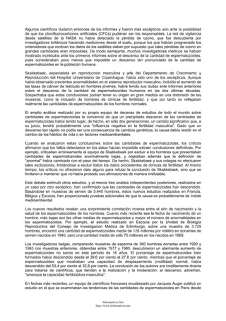 Algunos científicos dudaron entonces de los informes y fueron más escépticos aún ante la posibilidad
de que los clorofluorocarbonos artificiales (CFCs) pudieran ser los responsables. La red de vigilancia
desde satélites de la NASA no había detectado la pérdida de ozono, que fue descubierta por
investigadores británicos haciendo mediciones desde el suelo, porque los que habían programado los
ordenadores que recibían los datos de los satélites daban por supuesto que tales pérdidas de ozono en
grandes cantidades eran imposibles. De modo semejante, muchos investigadores médicos se habían
mostrado incrédulos ante los primeros informes sobre el descenso de la cantidad de espermatozoides,
pues consideraban poco menos que imposible un descenso tan pronunciado de la cantidad de
espermatozoides en la población humana.
Skakkebaek, especialista en reproducción masculina y jefe del Departamento de Crecimiento y
Reproducción del Hospital Universitario de Copenhague, había sido uno de los escépticos. Aunque
había observado crecientes anormalidades en el sistema reproductor masculino, incluido el aumento de
las tasas de cáncer de testículo en hombres jóvenes, había tenido sus dudas ante informes anteriores
sobre el descenso de la cantidad de espermatozoides humanos en las dos últimas décadas.
Sospechaba que estas conclusiones podían tener su origen en gran medida en una distorsión de las
muestras, como la inclusión de hombres de clínicas de fertilidad, y que por tanto no reflejaban
realmente las cantidades de espermatozoides de los hombres normales.
El amplio análisis realizado por su propio equipo de decenas de estudios de todo el mundo sobre
cantidades de espermatozoides le convenció de que un precipitado descenso de las cantidades de
espermatozoides había tenido lugar, de hecho, en sólo dos generaciones, un cambio significativo que, a
su juicio, tendrá probablemente una "influencia negativa en la fertilidad masculina". Dado que un
descenso tan rápido no podía ser una consecuencia de cambios genéticos, la causa debía residir en el
cambio de los hábitos de vida o en factores medioambientales.
Cuando se analizaron estas conclusiones sobre las cantidades de espermatozoides, los críticos
afirmaron que los fallos detectados en los datos hacían imposible extraer conclusiones definitivas. Por
ejemplo, criticaban erróneamente al equipo de Skakkebaek por excluir a los hombres que presentaban
cantidades de espermatozoides anormalmente bajas, y objetaban además que la definición de
"anormal" había cambiado con el paso del tiempo. De hecho, Skakkebaek y sus colegas no efectuaron
tales exclusiones, limitándose a excluir todos los datos procedentes de clínicas de fertilidad. Al mismo
tiempo, los críticos no ofrecieron dato alguno para refutar la conclusión de Skakkebaek, sino que se
limitaron a mantener que no había probado sus afirmaciones de manera irrefutable.
Este debate estimuló otros estudios, y al menos tres análisis independientes posteriores, realizados en
un caso por otro escéptico, han confirmado que las cantidades de espermatozoides han descendido.
Basándose en muestras de semen de 5.440 hombres, estos nuevos estudios realizados en Francia,
Bélgica y Escocia, han proporcionado pruebas adicionales de que la causa es probablemente de índole
medioambiental.
Los nuevos resultados revelan una sorprendente correlación inversa entre el año de nacimiento y la
salud de los espermatozoides de los hombres. Cuanto más reciente sea la fecha de nacimiento de un
hombre, más bajas son las cifras medias de espermatozoides y mayor el número de anormalidades en
los espermatozoides. Por ejemplo, el estudio realizado en Escocia por la Unidad de Biología
Reproductiva del Consejo de Investigación Médica de Edimburgo, sobre una muestra de 3.729
hombres, encontró una cantidad de espermatozoides media de 128 millones por mililitro en donantes de
semen nacidos en 1940, pero una cantidad media de sólo 75 millones en los nacidos en 1969.
Los investigadores belgas, comparando muestras de esperma de 360 hombres donadas entre 1990 y
1993 con muestras anteriores, obtenidas entre 1977 y 1980, descubrieron un alarmante aumento de
espermatozoides no sanos en este periodo de 16 años. El porcentaje de espermatozoides bien
formados había descendido desde el 39,6 por ciento al 27,8 por ciento, mientras que el porcentaje de
espermatozoides que mostraban una capacidad de desplazamiento (motilidad) normal, había
descendido del 53,4 por ciento al 32,8 por ciento. La conclusión de los autores era insólitamente directa
para tratarse de científicos, que tienden a la matización y la moderación: el descenso, advertían,
"amenaza la capacidad fertilizadora masculina".
En fechas más recientes, un equipo de científicos franceses encabezado por Jacques Auger publicó un
estudio en el que se examinaban las tendencias de las cantidades de espermatozoides en París desde
Informativos.Net
http://www.informativos.net
 
