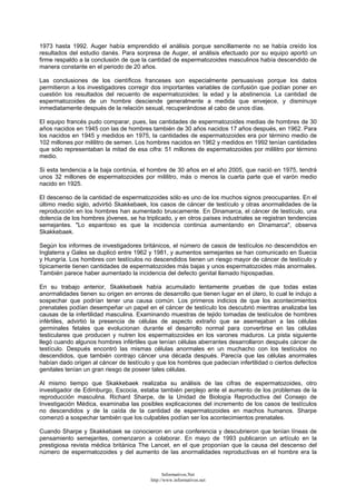 1973 hasta 1992. Auger había emprendido el análisis porque sencillamente no se había creído los
resultados del estudio danés. Para sorpresa de Auger, el análisis efectuado por su equipo aportó un
firme respaldo a la conclusión de que la cantidad de espermatozoides masculinos había descendido de
manera constante en el periodo de 20 años.
Las conclusiones de los científicos franceses son especialmente persuasivas porque los datos
permitieron a los investigadores corregir dos importantes variables de confusión que podían poner en
cuestión los resultados del recuento de espermatozoides: la edad y la abstinencia. La cantidad de
espermatozoides de un hombre desciende generalmente a medida que envejece, y disminuye
inmediatamente después de la relación sexual, recuperándose al cabo de unos días.
El equipo francés pudo comparar, pues, las cantidades de espermatozoides medias de hombres de 30
años nacidos en 1945 con las de hombres también de 30 años nacidos 17 años después, en 1962. Para
los nacidos en 1945 y medidos en 1975, la cantidades de espermatozoides era por término medio de
102 millones por mililitro de semen. Los hombres nacidos en 1962 y medidos en 1992 tenían cantidades
que sólo representaban la mitad de esa cifra: 51 millones de espermatozoides por mililitro por término
medio.
Si esta tendencia a la baja continúa, el hombre de 30 años en el año 2005, que nació en 1975, tendrá
unos 32 millones de espermatozoides por mililitro, más o menos la cuarta parte que el varón medio
nacido en 1925.
El descenso de la cantidad de espermatozoides sólo es uno de los muchos signos preocupantes. En el
último medio siglo, advirtió Skakkebaek, los casos de cáncer de testículo y otras anormalidades de la
reproducción en los hombres han aumentado bruscamente. En Dinamarca, el cáncer de testículo, una
dolencia de los hombres jóvenes, se ha triplicado, y en otros países industriales se registran tendencias
semejantes. "Lo espantoso es que la incidencia continúa aumentando en Dinamarca", observa
Skakkebaek.
Según los informes de investigadores británicos, el número de casos de testículos no descendidos en
Inglaterra y Gales se duplicó entre 1962 y 1981, y aumentos semejantes se han comunicado en Suecia
y Hungría. Los hombres con testículos no descendidos tienen un riesgo mayor de cáncer de testículo y
típicamente tienen cantidades de espermatozoides más bajas y unos espermatozoides más anormales.
También parece haber aumentado la incidencia del defecto genital llamado hipospadias.
En su trabajo anterior, Skakkebaek había acumulado lentamente pruebas de que todas estas
anormalidades tienen su origen en errores de desarrollo que tienen lugar en el útero, lo cual le indujo a
sospechar que podrían tener una causa común. Los primeros indicios de que los acontecimientos
prenatales podían desempeñar un papel en el cáncer de testículo los descubrió mientras analizaba las
causas de la infertilidad masculina. Examinando muestras de tejido tomadas de testículos de hombres
infértiles, advirtió la presencia de células de aspecto extraño que se asemejaban a las células
germinales fetales que evolucionan durante el desarrollo normal para convertirse en las células
testiculares que producen y nutren los espermatozoides en los varones maduros. La pista siguiente
llegó cuando algunos hombres infértiles que tenían células aberrantes desarrollaron después cáncer de
testículo. Después encontró las mismas células anormales en un muchacho con los testículos no
descendidos, que también contrajo cáncer una década después. Parecía que las células anormales
habían dado origen al cáncer de testículo y que los hombres que padecían infertilidad o ciertos defectos
genitales tenían un gran riesgo de poseer tales células.
Al mismo tiempo que Skakkebaek realizaba su análisis de las cifras de espermatozoides, otro
investigador de Edimburgo, Escocia, estaba también perplejo ante el aumento de los problemas de la
reproducción masculina. Richard Sharpe, de la Unidad de Biología Reproductiva del Consejo de
Investigación Médica, examinaba las posibles explicaciones del incremento de los casos de testículos
no descendidos y de la caída de la cantidad de espermatozoides en machos humanos. Sharpe
comenzó a sospechar también que los culpables podían ser los acontecimientos prenatales.
Cuando Sharpe y Skakkebaek se conocieron en una conferencia y descubrieron que tenían líneas de
pensamiento semejantes, comenzaron a colaborar. En mayo de 1993 publicaron un artículo en la
prestigiosa revista médica británica The Lancet, en el que proponían que la causa del descenso del
número de espermatozoides y del aumento de las anormalidades reproductivas en el hombre era la
Informativos.Net
http://www.informativos.net
 