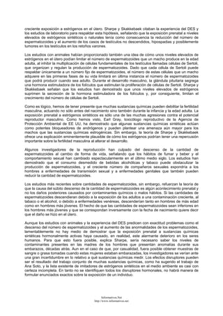 creciente exposición a estrógenos en el útero. Sharpe y Skakkebaek citaban la experiencia del DES y
los estudios de laboratorio para respaldar esta hipótesis, señalando que la exposición prenatal a niveles
elevados de estrógenos sintéticos o naturales tenía como consecuencia la reducción del número de
espermatozoides y el aumento de los casos de testículos no descendidos, hipospadias y posiblemente
tumores en los testículos en los retoños varones.
Los estudios con animales habían proporcionado también una idea de cómo unos niveles elevados de
estrógenos en el útero podían limitar el número de espermatozoides que un macho produce en la edad
adulta, al inhibir la multiplicación de células fundamentales de los testículos llamadas células de Sertoli,
que organizan y regulan la producción de espermatozoides. Dado que cada célula de Sertoli puede
respaldar únicamente a un número fijo de espermatozoides, el número de estas células que un macho
adquiere en las primeras fases de su vida limitará en última instancia el número de espermatozoides
que podrá producir cuando sea adulto. Durante el desarrollo masculino, la glándula pituitaria segrega
una hormona estimuladora de los folículos que estimulan la proliferación de células de Sertoli. Sharpe y
Skakkebaek señalan que los estudios han demostrado que unos niveles elevados de estrógenos
suprimen la secreción de la hormona estimuladora de los folículos y, por consiguiente, limitan el
crecimiento del número de células de Sertoli.
Como es lógico, hemos de tener presente que muchas sustancias químicas pueden debilitar la fertilidad
masculina, actuando no sólo antes del nacimiento sino también durante la infancia y la edad adulta. La
exposición prenatal a estrógenos sintéticos es sólo una de las muchas agresiones contra el potencial
reproductor masculino. Como hemos visto, Earl Gray, toxicólogo reproductivo de la Agencia de
Protección Ambiental de EE UU, ha demostrado que algunas sustancias químicas sintéticas actúan
como potentes bloqueadores de andrógenos y pueden plantear una amenaza aún mayor para los
machos que las sustancias químicas estrogénicas. Sin embargo, la teoría de Sharpe y Skakkebaek
ofrece una explicación eminentemente plausible de cómo los estrógenos podrían tener una repercusión
importante sobre la fertilidad masculina al alterar el desarrollo.
Algunos investigadores de la reproducción han culpado del descenso de la cantidad de
espermatozoides al cambio de forma de vida, señalando que los hábitos de fumar y beber y el
comportamiento sexual han cambiado espectacularmente en el último medio siglo. Los estudios han
demostrado que el consumo desmedido de bebidas alcohólicas y tabaco puede obstaculizar la
producción de espermatozoides, y el creciente número de compañeros sexuales expondría a los
hombres a enfermedades de transmisión sexual y a enfermedades genitales que también pueden
reducir la cantidad de espermatozoides.
Los estudios más recientes sobre cantidades de espermatozoides, sin embargo, refuerzan la teoría de
que la causa del súbito descenso de la cantidad de espermatozoides es algún acontecimiento prenatal y
no los daños posteriores causados por contaminantes químicos o malos hábitos. Si las cantidades de
espermatozoides descendieran debido a la exposición de los adultos a una contaminación creciente, al
tabaco o el alcohol, o debido a enfermedades venéreas, descenderían tanto en hombres de más edad
como en hombres más jóvenes. El hecho de que las cantidades de espermatozoides sean inferiores en
los hombres más jóvenes y que se correspondan inversamente con la fecha de nacimiento quiere decir
que el daño se hizo en el útero.
Aunque los estudios con animales y la experiencia del DES predicen con exactitud problemas como el
descenso del número de espermatozoides y el aumento de las anormalidades de los espermatozoides,
lamentablemente no hay medio de demostrar que la exposición prenatal a sustancias químicas
sintéticas hormonalmente activas haya causado, en realidad, este alarmante deterioro en los seres
humanos. Para que esto fuera posible, explica Sharpe, sería necesario saber los niveles de
contaminantes presentes en las madres de los hombres que presentan anomalías durante sus
embarazos, décadas atrás. Aun en el caso de que, por casualidad, fuera posible obtener muestras de
sangre o grasa tomadas cuando estas mujeres estaban embarazadas, los investigadores se verían ante
una gran incertidumbre en lo relativo a qué sustancias químicas medir. Los efectos disruptores pueden
ser el resultado del trabajo conjunto de muchas sustancias químicas, como ha sugerido el trabajo de
Ana Soto, y la lista existente de imitadores de estrógenos sintéticos en el medio ambiente es casi con
certeza incompleta. En tanto no se identifiquen todos los disruptores hormonales, no habrá manera de
formular enunciados exactos sobre la exposición de un individuo.
Informativos.Net
http://www.informativos.net
 