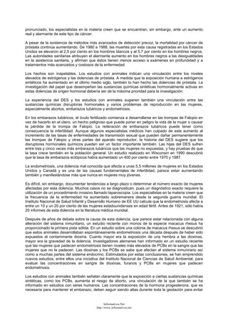pronunciado, los especialistas en la materia creen que se encuentran, sin embargo, ante un aumento
real y alarmante de este tipo de cáncer.
A pesar de la existencia de métodos más avanzados de detección precoz, la mortalidad por cáncer de
próstata continúa aumentando. De 1980 a 1988, las muertes por esta causa registradas en los Estados
Unidos se elevaron al 2,5 por ciento en los hombres blancos y al 5,7 por ciento en los hombres negros.
Las autoridades sanitarias atribuyen el alarmante aumento en los hombres negros a las desigualdades
en la asistencia sanitaria, y afirman que éstos tienen menos acceso a exámenes en profundidad y a
tratamientos más avanzados y costosos de la enfermedad.
Los hechos son inapelables. Los estudios con animales indican una vinculación entre los niveles
elevados de estrógenos y las dolencias de próstata. A medida que la exposición humana a estrógenos
sintéticos ha aumentado en el último medio siglo, también lo han hecho las dolencias de próstata. La
investigación del papel que desempeñan las sustancias químicas sintéticas hormonalmente activas en
estas dolencias de origen hormonal debería ser de la máxima prioridad para la investigación.
La experiencia del DES y los estudios con animales sugieren también una vinculación entre las
sustancias químicas disruptoras hormonales y varios problemas de reproducción en las mujeres,
especialmente abortos, embarazos tubáricos y endometriosis.
En los embarazos tubáricos, el óvulo fertilizado comienza a desarrollarse en las trompas de Falopio en
vez de hacerlo en el útero, un hecho peligroso que puede poner en peligro la vida de la mujer o causar
la pérdida de la trompa de Falopio. La reiteración de embarazos tubáricos puede tener como
consecuencia la infertilidad. Aunque algunos especialistas médicos han culpado de este aumento al
incremento de las tasas de enfermedades de transmisión sexual que pueden dañar permanentemente
las trompas de Falopio y otras partes del aparato reproductor, la historia del DES sugiere que los
disruptores hormonales químicos pueden ser un factor importante también. Las hijas del DES sufren
entre tres y cinco veces más embarazos tubáricos que las mujeres no expuestas, y hay pruebas de que
la tasa crece también en la población general. Un estudio realizado en Wisconsin en 1990 descubrió
que la tasa de embarazos ectópicos había aumentado un 400 por ciento entre 1970 y 1987.
La endometriosis, una dolencia mal conocida que afecta a unas 5,5 millones de mujeres en los Estados
Unidos y Canadá y es una de las causas fundamentales de infertilidad, parece estar aumentando
también y manifestándose más que nunca en mujeres muy jóvenes.
Es difícil, sin embargo, documentar tendencias a largo plazo o determinar el número exacto de mujeres
afectadas por esta dolencia. Muchos casos no se diagnostican, pues un diagnóstico exacto requiere la
utilización de un procedimiento invasivo llamado laparoscopia. Los especialistas en la materia creen que
la frecuencia de la enfermedad ha aumentado sobremanera desde la segunda guerra mundial. El
Instituto Nacional de Salud Infantil y Desarrollo Humano de EE UU calcula que la endometriosis afecta a
entre un 10 y un 20 por ciento de las mujeres estadounidenses en edad fértil. Antes de 1921, sólo había
20 informes de esta dolencia en la literatura médica mundial.
Después de años de debate sobre la causa de esta dolencia, que parece estar relacionada con alguna
alteración del sistema inmunitario, un estudio reciente con monos de la especie macacus rhesus ha
proporcionado la primera pista sólida. En un estudio sobre una colonia de macacus rhesus se descubrió
que estos animales desarrollaban espontáneamente endometriosis una década después de haber sido
expuestos al contaminante dioxina. Cuanto mayor era la exposición de una hembra a las dioxinas,
mayor era la gravedad de la dolencia. Investigadores alemanes han informado en un estudio reciente
que las mujeres que padecen endometriosis tienen niveles más elevados de PCBs en la sangre que las
mujeres que no la padecen. Las dioxinas y los PCBs se sabe que afectan al sistema inmunirario así
como a muchas partes del sistema endocrino. Estimulados por estas conclusiones, se han emprendido
nuevos estudios, entre ellos una iniciativa del Instituto Nacional de Ciencias de Salud Ambiental, para
evaluar las concentraciones en sangre de dioxinas, furanos y PCBs en mujeres que padecen
endometriosis.
Los estudios con animales también señalan claramente que la exposición a ciertas sustancias químicas
sintéticas, como los PCBs, aumenta el riesgo de aborto, una vinculación de la que también se ha
informado en estudios con seres humanos. Las concentraciones de la hormona progesterona, que es
necesaria para mantener el embarazo, deben seguir siendo altas durante toda la gestación para evitar
Informativos.Net
http://www.informativos.net
 