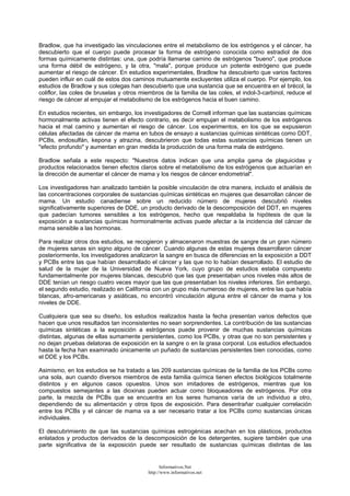 Bradlow, que ha investigado las vinculaciones entre el metabolismo de los estrógenos y el cáncer, ha
descubierto que el cuerpo puede procesar la forma de estrógeno conocida como estradiol de dos
formas químicamente distintas: una, que podría llamarse camino de estrógenos "bueno", que produce
una forma débil de estrógeno, y la otra, "mala", porque produce un potente estrógeno que puede
aumentar el riesgo de cáncer. En estudios experimentales, Bradlow ha descubierto que varios factores
pueden influir en cuál de estos dos caminos mutuamente excluyentes utiliza el cuerpo. Por ejemplo, los
estudios de Bradlow y sus colegas han descubierto que una sustancia que se encuentra en el brécol, la
coliflor, las coles de bruselas y otros miembros de la familia de las coles, el indol-3-carbinol, reduce el
riesgo de cáncer al empujar el metabolismo de los estrógenos hacia el buen camino.
En estudios recientes, sin embargo, los investigadores de Cornell informan que las sustancias químicas
hormonalmente activas tienen el efecto contrario, es decir empujan el metabolismo de los estrógenos
hacia el mal camino y aumentan el riesgo de cáncer. Los experimentos, en los que se expusieron
células afectadas de cáncer de mama en tubos de ensayo a sustancias químicas sintéticas como DDT,
PCBs, endosulfán, kepona y atrazina, descubrieron que todas estas sustancias químicas tienen un
"efecto profundo" y aumentan en gran medida la producción de una forma mala de estrógeno.
Bradlow señala a este respecto: "Nuestros datos indican que una amplia gama de plaguicidas y
productos relacionados tienen efectos claros sobre el metabolismo de los estrógenos que actuarían en
la dirección de aumentar el cáncer de mama y los riesgos de cáncer endometrial".
Los investigadores han analizado también la posible vinculación de otra manera, incluido el análisis de
las concentraciones corporales de sustancias químicas sintéticas en mujeres que desarrollan cáncer de
mama. Un estudio canadiense sobre un reducido número de mujeres descubrió niveles
significativamente superiores de DDE, un producto derivado de la descomposición del DDT, en mujeres
que padecían tumores sensibles a los estrógenos, hecho que respaldaba la hipótesis de que la
exposición a sustancias químicas hormonalmente activas puede afectar a la incidencia del cáncer de
mama sensible a las hormonas.
Para realizar otros dos estudios, se recogieron y almacenaron muestras de sangre de un gran número
de mujeres sanas sin signo alguno de cáncer. Cuando algunas de estas mujeres desarrollaron cáncer
posteriormente, los investigadores analizaron la sangre en busca de diferencias en la exposición a DDT
y PCBs entre las que habían desarrollado el cáncer y las que no lo habían desarrollado. El estudio de
salud de la mujer de la Universidad de Nueva York, cuyo grupo de estudios estaba compuesto
fundamentalmente por mujeres blancas, descubrió que las que presentaban unos niveles más altos de
DDE tenían un riesgo cuatro veces mayor que las que presentaban los niveles inferiores. Sin embargo,
el segundo estudio, realizado en California con un grupo más numeroso de mujeres, entre las que había
blancas, afro-americanas y asiáticas, no encontró vinculación alguna entre el cáncer de mama y los
niveles de DDE.
Cualquiera que sea su diseño, los estudios realizados hasta la fecha presentan varios defectos que
hacen que unos resultados tan inconsistentes no sean sorprendentes. La contribución de las sustancias
químicas sintéticas a la exposición a estrógenos puede provenir de muchas sustancias químicas
distintas, algunas de ellas sumamente persistentes, como los PCBs, y otras que no son persistentes y
no dejan pruebas delatoras de exposición en la sangre o en la grasa corporal. Los estudios efectuados
hasta la fecha han examinado únicamente un puñado de sustancias persistentes bien conocidas, como
el DDE y los PCBs.
Asimismo, en los estudios se ha tratado a las 209 sustancias químicas de la familia de los PCBs como
una sola, aun cuando diversos miembros de esta familia química tienen efectos biológicos totalmente
distintos y en algunos casos opuestos. Unos son imitadores de estrógenos, mientras que los
compuestos semejantes a las dioxinas pueden actuar como bloqueadores de estrógenos. Por otra
parte, la mezcla de PCBs que se encuentra en los seres humanos varía de un individuo a otro,
dependiendo de su alimentación y otros tipos de exposición. Para desentrañar cualquier correlación
entre los PCBs y el cáncer de mama va a ser necesario tratar a los PCBs como sustancias únicas
individuales.
El descubrimiento de que las sustancias químicas estrogénicas acechan en los plásticos, productos
enlatados y productos derivados de la descomposición de los detergentes, sugiere también que una
parte significativa de la exposición puede ser resultado de sustancias químicas distintas de las
Informativos.Net
http://www.informativos.net
 